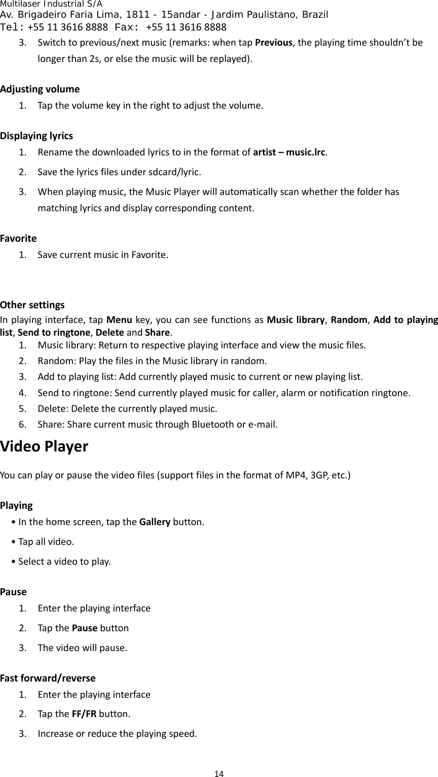 Multilaser Industrial S/A  Av. Brigadeiro Faria Lima, 1811 - 15andar - Jardim Paulistano, Brazil  Tel:+551136168888 Fax: +551136168888 143. Switchtoprevious/nextmusic(remarks:whentapPrevious,theplayingtimeshouldn’tbelongerthan2s,orelsethemusicwillbereplayed).Adjustingvolume1. Tapthevolumekeyintherighttoadjustthevolume.Displayinglyrics1. Renamethedownloadedlyricstointheformatofartist–music.lrc.2. Savethelyricsfilesundersdcard/lyric.3. Whenplayingmusic,theMusicPlayerwillautomaticallyscanwhetherthefolderhasmatchinglyricsanddisplaycorrespondingcontent.Favorite1. SavecurrentmusicinFavorite.OthersettingsInplayinginterface,tapMenukey,youcanseefunctionsasMusiclibrary,Random,Addtoplayinglist,Sendtoringtone,DeleteandShare.1. Musiclibrary:Returntorespectiveplayinginterfaceandviewthemusicfiles.2. Random:PlaythefilesintheMusiclibraryinrandom.3. Addtoplayinglist:Addcurrentlyplayedmusictocurrentornewplayinglist.4. Sendtoringtone:Sendcurrentlyplayedmusicforcaller,alarmornotificationringtone.5. Delete:Deletethecurrentlyplayedmusic.6. Share:SharecurrentmusicthroughBluetoothore‐mail.VideoPlayerYoucanplayorpausethevideofiles(supportfilesintheformatofMP4,3GP,etc.)Playing•Inthehomescreen,taptheGallerybutton.•Tapallvideo.•Selectavideotoplay.Pause1. Entertheplayinginterface2. TapthePausebutton3. Thevideowillpause.Fastforward/reverse1. Entertheplayinginterface2. TaptheFF/FRbutton.3. Increaseorreducetheplayingspeed.