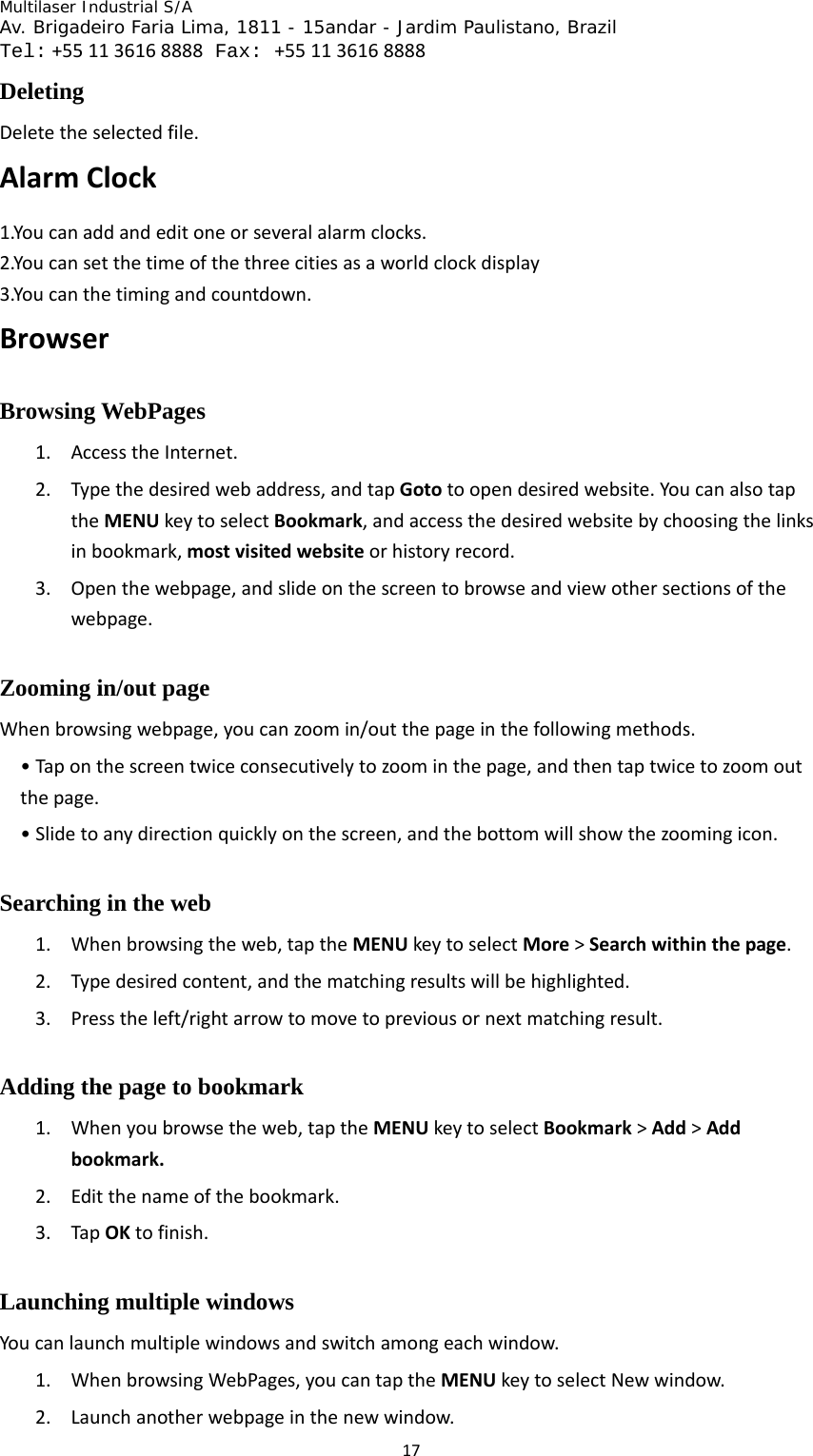 Multilaser Industrial S/A  Av. Brigadeiro Faria Lima, 1811 - 15andar - Jardim Paulistano, Brazil  Tel:+551136168888 Fax: +551136168888 17Deleting  Deletetheselectedfile.AlarmClock1.Youcanaddandeditoneorseveralalarmclocks.2.Youcansetthetimeofthethreecitiesasaworldclockdisplay3.Youcanthetimingandcountdown.BrowserBrowsing WebPages   1. AccesstheInternet.2. Typethedesiredwebaddress,andtapGototoopendesiredwebsite.YoucanalsotaptheMENUkeytoselectBookmark,andaccessthedesiredwebsitebychoosingthelinksinbookmark,mostvisitedwebsiteorhistoryrecord.3. Openthewebpage,andslideonthescreentobrowseandviewothersectionsofthewebpage.Zooming in/out page Whenbrowsingwebpage,youcanzoomin/outthepageinthefollowingmethods.•Taponthescreentwiceconsecutivelytozoominthepage,andthentaptwicetozoomoutthepage.•Slidetoanydirectionquicklyonthescreen,andthebottomwillshowthezoomingicon.Searching in the web   1. Whenbrowsingtheweb,taptheMENUkeytoselectMore&gt;Searchwithinthepage.2. Typedesiredcontent,andthematchingresultswillbehighlighted.3. Presstheleft/rightarrowtomovetopreviousornextmatchingresult.Adding the page to bookmark 1. Whenyoubrowsetheweb,taptheMENUkeytoselectBookmark&gt;Add&gt;Addbookmark.2. Editthenameofthebookmark.3. TapOKtofinish.Launching multiple windows   Youcanlaunchmultiplewindowsandswitchamongeachwindow.1. WhenbrowsingWebPages,youcantaptheMENUkeytoselectNewwindow.2. Launchanotherwebpageinthenewwindow.