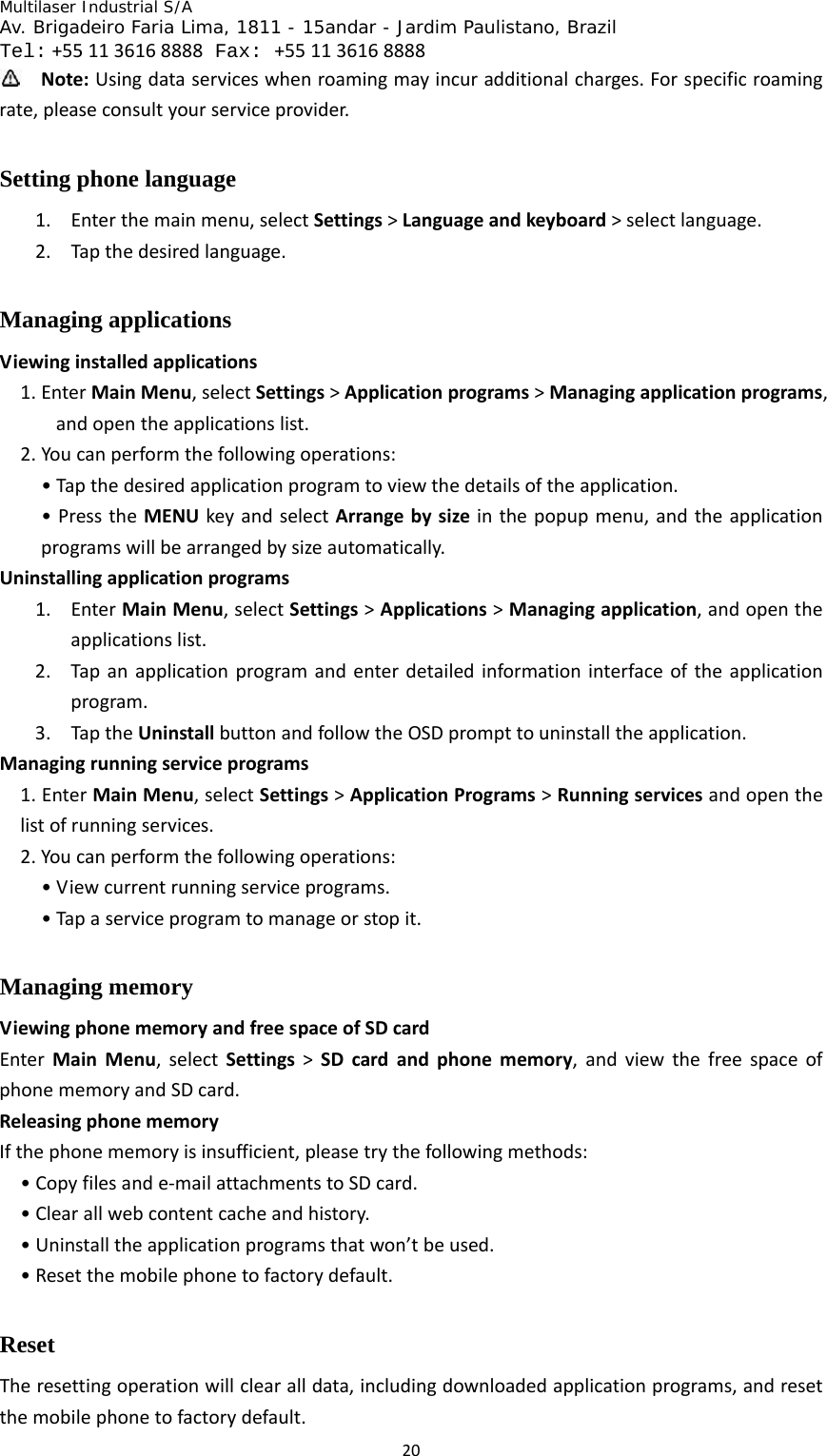 Multilaser Industrial S/A  Av. Brigadeiro Faria Lima, 1811 - 15andar - Jardim Paulistano, Brazil  Tel:+551136168888 Fax: +551136168888 20 Note:Usingdataserviceswhenroamingmayincuradditionalcharges.Forspecificroamingrate,pleaseconsultyourserviceprovider.Setting phone language 1. Enterthemainmenu,selectSettings&gt;Languageandkeyboard&gt;selectlanguage.2. Tapthedesiredlanguage.Managing applications Viewinginstalledapplications1. EnterMainMenu,selectSettings&gt;Applicationprograms&gt;Managingapplicationprograms,andopentheapplicationslist.2. Youcanperformthefollowingoperations:•Tapthedesiredapplicationprogramtoviewthedetailsoftheapplication.•PresstheMENUkeyandselectArrangebysizeinthepopupmenu,andtheapplicationprogramswillbearrangedbysizeautomatically.Uninstallingapplicationprograms1. EnterMainMenu,selectSettings&gt;Applications&gt;Managingapplication,andopentheapplicationslist.2. Tapanapplicationprogramandenterdetailedinformationinterfaceoftheapplicationprogram.3. TaptheUninstallbuttonandfollowtheOSDprompttouninstalltheapplication.Managingrunningserviceprograms1.EnterMainMenu,selectSettings&gt;ApplicationPrograms&gt;Runningservicesandopenthelistofrunningservices.2.Youcanperformthefollowingoperations:•Viewcurrentrunningserviceprograms.•Tapaserviceprogramtomanageorstopit.Managing memory   ViewingphonememoryandfreespaceofSDcardEnterMainMenu,selectSettings&gt;SDcardandphonememory,andviewthefreespaceofphonememoryandSDcard.ReleasingphonememoryIfthephonememoryisinsufficient,pleasetrythefollowingmethods:•Copyfilesande‐mailattachmentstoSDcard.•Clearallwebcontentcacheandhistory.•Uninstalltheapplicationprogramsthatwon’tbeused.•Resetthemobilephonetofactorydefault.Reset Theresettingoperationwillclearalldata,includingdownloadedapplicationprograms,andresetthemobilephonetofactorydefault.