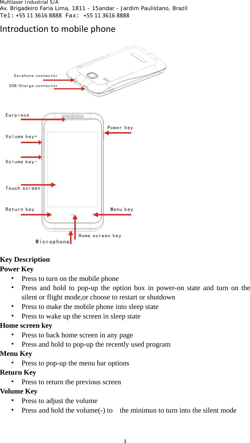 Multilaser Industrial S/A  Av. Brigadeiro Faria Lima, 1811 - 15andar - Jardim Paulistano, Brazil  Tel:+551136168888 Fax: +551136168888 3Introductiontomobilephone Key Description Power Key • Press to turn on the mobile phone • Press and hold to pop-up the option box in power-on state and turn on the silent or flight mode,or choose to restart or shutdown • Press to make the mobile phone into sleep state • Press to wake up the screen in sleep state Home screen key • Press to back home screen in any page • Press and hold to pop-up the recently used program Menu Key • Press to pop-up the menu bar options   Return Key • Press to return the previous screen Volume Key • Press to adjust the volume • Press and hold the volume(-) to    the minimun to turn into the silent mode   
