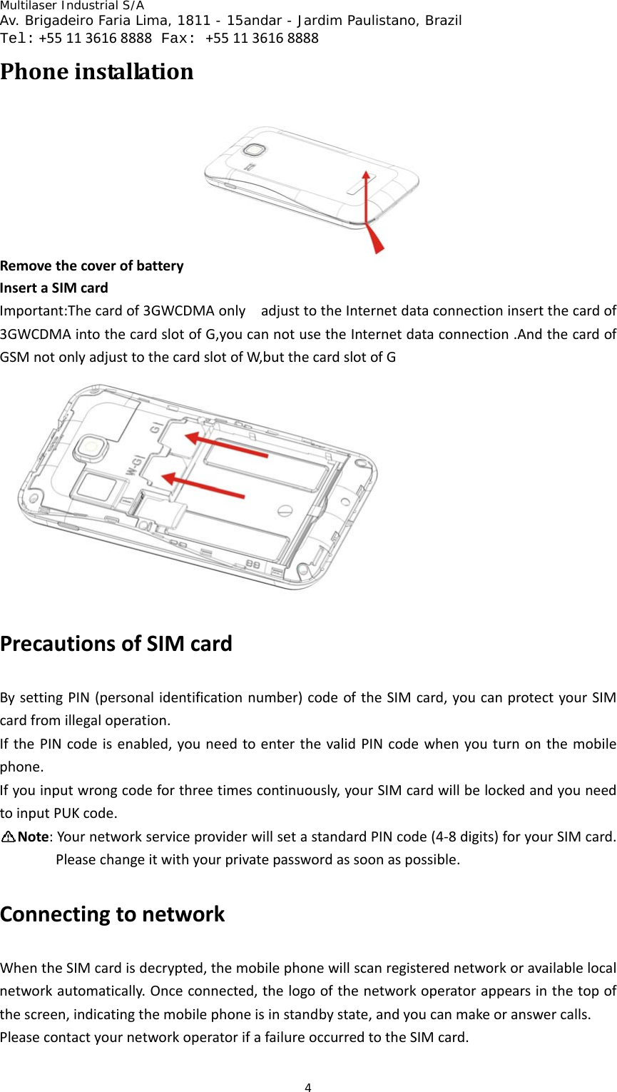 Multilaser Industrial S/A  Av. Brigadeiro Faria Lima, 1811 - 15andar - Jardim Paulistano, Brazil  Tel:+551136168888 Fax: +551136168888 4PhoneinstallationRemovethecoverofbattery InsertaSIMcardImportant:Thecardof3GWCDMAonlyadjusttotheInternetdataconnectioninsertthecardof3GWCDMAintothecardslotofG,youcannotusetheInternetdataconnection.AndthecardofGSMnotonlyadjusttothecardslotofW,butthecardslotofGPrecautionsofSIMcardBysettingPIN(personalidentificationnumber)codeoftheSIMcard,youcanprotectyourSIMcardfromillegaloperation.IfthePINcodeisenabled,youneedtoenterthevalidPINcodewhenyouturnonthemobilephone.Ifyouinputwrongcodeforthreetimescontinuously,yourSIMcardwillbelockedandyouneedtoinputPUKcode.Note:YournetworkserviceproviderwillsetastandardPINcode(4‐8digits)foryourSIMcard.Pleasechangeitwithyourprivatepasswordassoonaspossible.ConnectingtonetworkWhentheSIMcardisdecrypted,themobilephonewillscanregisterednetworkoravailablelocalnetworkautomatically.Onceconnected,thelogoofthenetworkoperatorappearsinthetopofthescreen,indicatingthemobilephoneisinstandbystate,andyoucanmakeoranswercalls.PleasecontactyournetworkoperatorifafailureoccurredtotheSIMcard.