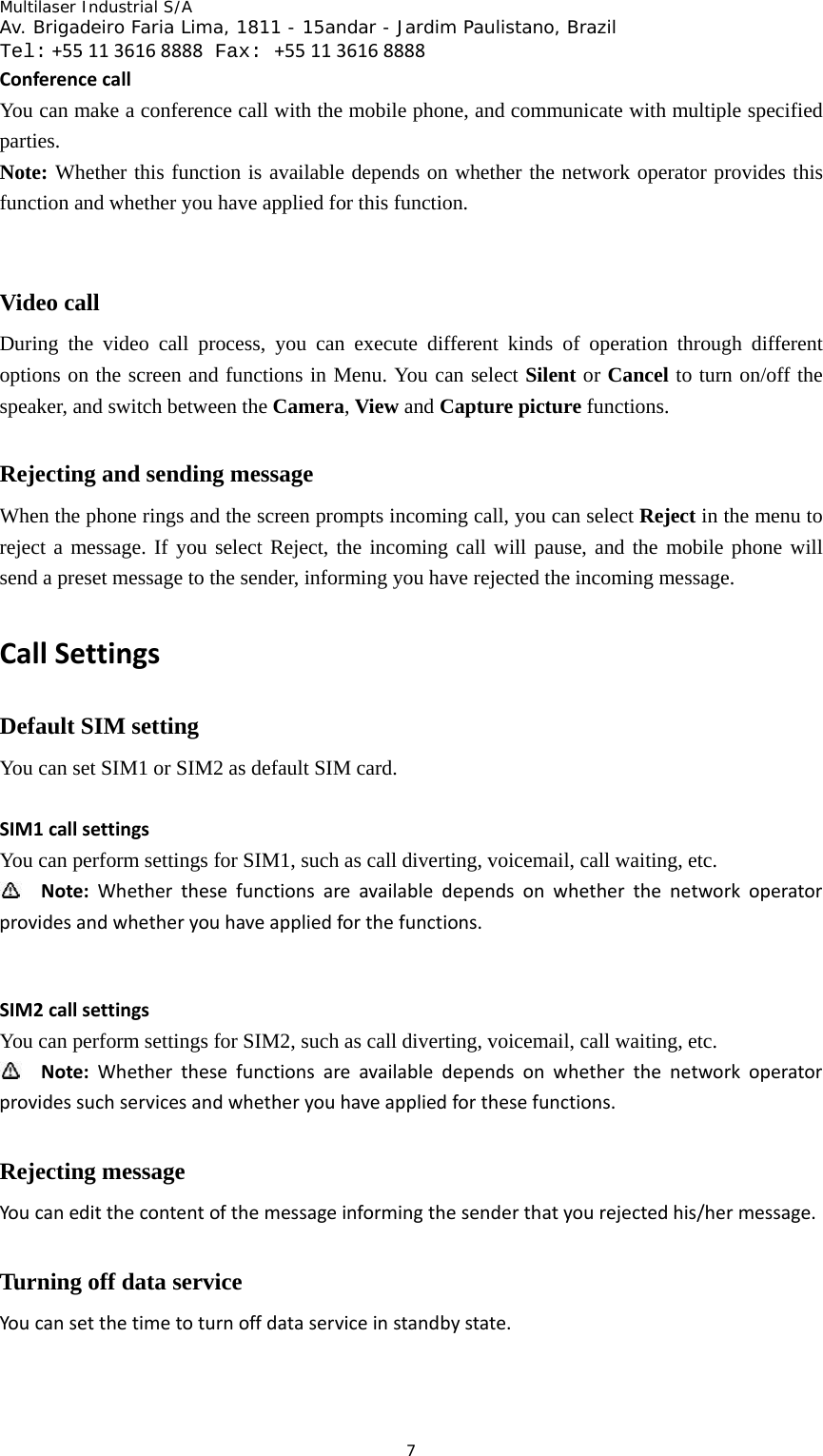 Multilaser Industrial S/A  Av. Brigadeiro Faria Lima, 1811 - 15andar - Jardim Paulistano, Brazil  Tel:+551136168888 Fax: +551136168888 7ConferencecallYou can make a conference call with the mobile phone, and communicate with multiple specified parties.  Note: Whether this function is available depends on whether the network operator provides this function and whether you have applied for this function.   Video call   During the video call process, you can execute different kinds of operation through different options on the screen and functions in Menu. You can select Silent or Cancel to turn on/off the speaker, and switch between the Camera, View and Capture picture functions.   Rejecting and sending message When the phone rings and the screen prompts incoming call, you can select Reject in the menu to reject a message. If you select Reject, the incoming call will pause, and the mobile phone will send a preset message to the sender, informing you have rejected the incoming message.   CallSettingsDefault SIM setting You can set SIM1 or SIM2 as default SIM card.   SIM1callsettingsYou can perform settings for SIM1, such as call diverting, voicemail, call waiting, etc.    Note:Whetherthesefunctionsareavailabledependsonwhetherthenetworkoperatorprovidesandwhetheryouhaveappliedforthefunctions. SIM2callsettingsYou can perform settings for SIM2, such as call diverting, voicemail, call waiting, etc.    Note:Whetherthesefunctionsareavailabledependsonwhetherthenetworkoperatorprovidessuchservicesandwhetheryouhaveappliedforthesefunctions.Rejecting message Youcaneditthecontentofthemessageinformingthesenderthatyourejectedhis/hermessage.Turning off data service Youcansetthetimetoturnoffdataserviceinstandbystate.
