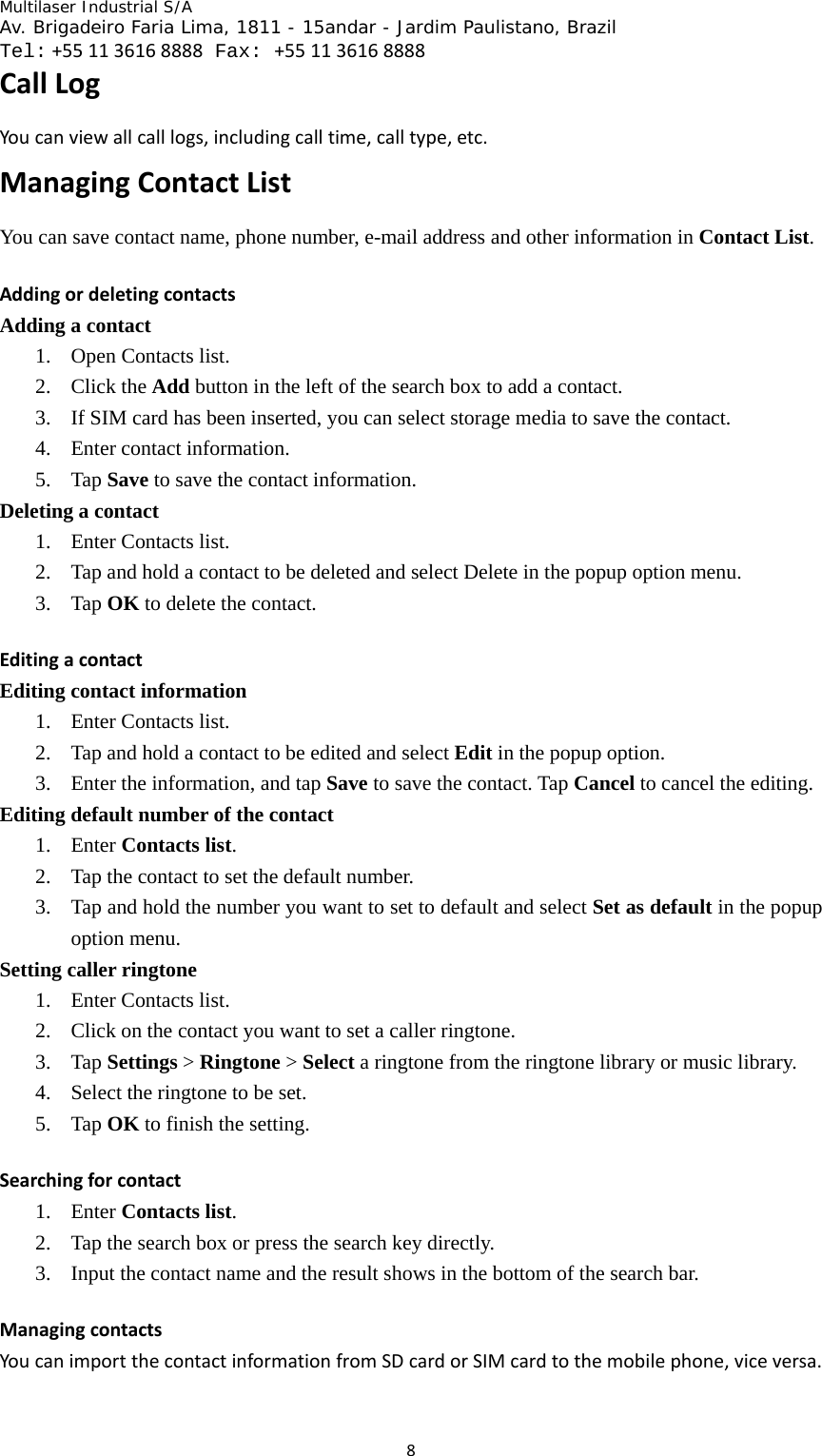 Multilaser Industrial S/A  Av. Brigadeiro Faria Lima, 1811 - 15andar - Jardim Paulistano, Brazil  Tel:+551136168888 Fax: +551136168888 8CallLogYoucanviewallcalllogs,includingcalltime,calltype,etc.ManagingContactListYou can save contact name, phone number, e-mail address and other information in Contact List.  AddingordeletingcontactsAdding a contact 1. Open Contacts list.   2. Click the Add button in the left of the search box to add a contact.   3. If SIM card has been inserted, you can select storage media to save the contact.   4. Enter contact information.   5. Tap Save to save the contact information. Deleting a contact 1. Enter Contacts list.   2. Tap and hold a contact to be deleted and select Delete in the popup option menu.   3. Tap OK to delete the contact.   EditingacontactEditing contact information 1. Enter Contacts list.   2. Tap and hold a contact to be edited and select Edit in the popup option.   3. Enter the information, and tap Save to save the contact. Tap Cancel to cancel the editing.   Editing default number of the contact 1. Enter Contacts list.  2. Tap the contact to set the default number.   3. Tap and hold the number you want to set to default and select Set as default in the popup option menu.     Setting caller ringtone 1. Enter Contacts list.   2. Click on the contact you want to set a caller ringtone.   3. Tap Settings &gt; Ringtone &gt; Select a ringtone from the ringtone library or music library.   4. Select the ringtone to be set.   5. Tap OK to finish the setting.   Searchingforcontact1. Enter Contacts list.  2. Tap the search box or press the search key directly.   3. Input the contact name and the result shows in the bottom of the search bar.   ManagingcontactsYoucanimportthecontactinformationfromSDcardorSIMcardtothemobilephone,viceversa.