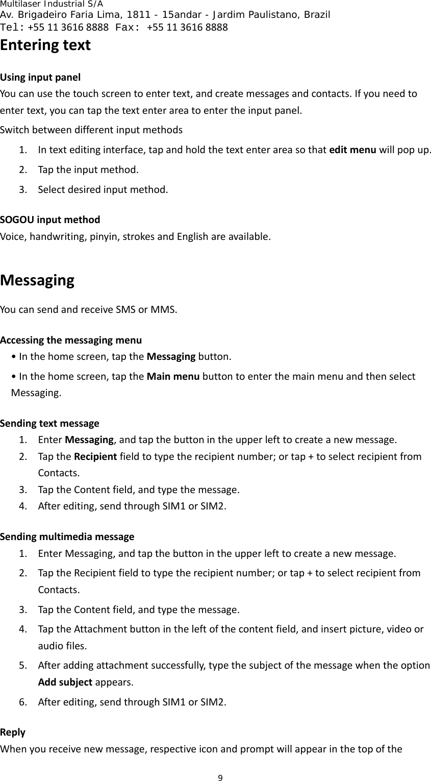 Multilaser Industrial S/A  Av. Brigadeiro Faria Lima, 1811 - 15andar - Jardim Paulistano, Brazil  Tel:+551136168888 Fax: +551136168888 9EnteringtextUsinginputpanelYoucanusethetouchscreentoentertext,andcreatemessagesandcontacts.Ifyouneedtoentertext,youcantapthetextenterareatoentertheinputpanel.Switchbetweendifferentinputmethods1. Intexteditinginterface,tapandholdthetextenterareasothateditmenuwillpopup.2. Taptheinputmethod.3. Selectdesiredinputmethod.SOGOUinputmethodVoice,handwriting,pinyin,strokesandEnglishareavailable.MessagingYoucansendandreceiveSMSorMMS.Accessingthemessagingmenu•Inthehomescreen,taptheMessagingbutton.•Inthehomescreen,taptheMainmenubuttontoenterthemainmenuandthenselectMessaging.Sendingtextmessage1. EnterMessaging,andtapthebuttonintheupperlefttocreateanewmessage.2. TaptheRecipientfieldtotypetherecipientnumber;ortap+toselectrecipientfromContacts.3. TaptheContentfield,andtypethemessage.4. Afterediting,sendthroughSIM1orSIM2.Sendingmultimediamessage1. EnterMessaging,andtapthebuttonintheupperlefttocreateanewmessage.2. TaptheRecipientfieldtotypetherecipientnumber;ortap+toselectrecipientfromContacts.3. TaptheContentfield,andtypethemessage.4. TaptheAttachmentbuttonintheleftofthecontentfield,andinsertpicture,videooraudiofiles.5. Afteraddingattachmentsuccessfully,typethesubjectofthemessagewhentheoptionAddsubjectappears.6. Afterediting,sendthroughSIM1orSIM2.ReplyWhenyoureceivenewmessage,respectiveiconandpromptwillappearinthetopofthe