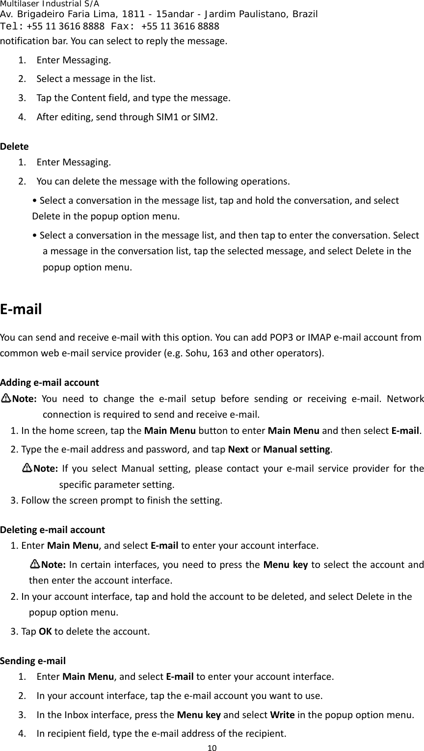 Multilaser Industrial S/A  Av. Brigadeiro Faria Lima, 1811 - 15andar - Jardim Paulistano, Brazil  Tel:+551136168888 Fax: +551136168888 10notificationbar.Youcanselecttoreplythemessage.1. EnterMessaging.2. Selectamessageinthelist.3. TaptheContentfield,andtypethemessage.4. Afterediting,sendthroughSIM1orSIM2.Delete1. EnterMessaging.2. Youcandeletethemessagewiththefollowingoperations.•Selectaconversationinthemessagelist,tapandholdtheconversation,andselectDeleteinthepopupoptionmenu.•Selectaconversationinthemessagelist,andthentaptoentertheconversation.Selectamessageintheconversationlist,taptheselectedmessage,andselectDeleteinthepopupoptionmenu.E‐mailYoucansendandreceivee‐mailwiththisoption.YoucanaddPOP3orIMAPe‐mailaccountfromcommonwebe‐mailserviceprovider(e.g.Sohu,163andotheroperators).Addinge‐mailaccountNote:Youneedtochangethee‐mailsetupbeforesendingorreceivinge‐mail.Networkconnectionisrequiredtosendandreceivee‐mail.1. Inthehomescreen,taptheMainMenubuttontoenterMainMenuandthenselectE‐mail.2. Typethee‐mailaddressandpassword,andtapNextorManualsetting.Note:IfyouselectManualsetting,pleasecontactyoure‐mailserviceproviderforthespecificparametersetting.3. Followthescreenprompttofinishthesetting.Deletinge‐mailaccount1. EnterMainMenu,andselectE‐mailtoenteryouraccountinterface.Note:Incertaininterfaces,youneedtopresstheMenukeytoselecttheaccountandthenentertheaccountinterface.2. Inyouraccountinterface,tapandholdtheaccounttobedeleted,andselectDeleteinthepopupoptionmenu.3. TapOKtodeletetheaccount.Sendinge‐mail1. EnterMainMenu,andselectE‐mailtoenteryouraccountinterface.2. Inyouraccountinterface,tapthee‐mailaccountyouwanttouse.3. IntheInboxinterface,presstheMenukeyandselectWriteinthepopupoptionmenu.4. Inrecipientfield,typethee‐mailaddressoftherecipient.