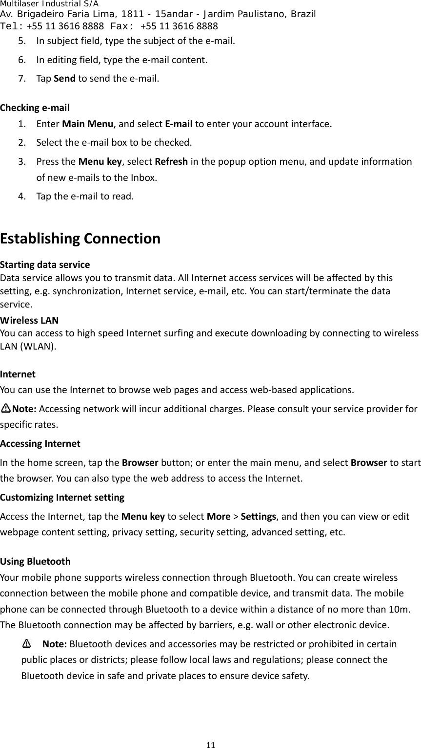 Multilaser Industrial S/A  Av. Brigadeiro Faria Lima, 1811 - 15andar - Jardim Paulistano, Brazil  Tel:+551136168888 Fax: +551136168888 115. Insubjectfield,typethesubjectofthee‐mail.6. Ineditingfield,typethee‐mailcontent.7. TapSendtosendthee‐mail.Checkinge‐mail1. EnterMainMenu,andselectE‐mailtoenteryouraccountinterface.2. Selectthee‐mailboxtobechecked.3. PresstheMenukey,selectRefreshinthepopupoptionmenu,andupdateinformationofnewe‐mailstotheInbox.4. Tapthee‐mailtoread.EstablishingConnectionStartingdataserviceDataserviceallowsyoutotransmitdata.AllInternetaccessserviceswillbeaffectedbythissetting,e.g.synchronization,Internetservice,e‐mail,etc.Youcanstart/terminatethedataservice.WirelessLANYoucanaccesstohighspeedInternetsurfingandexecutedownloadingbyconnectingtowirelessLAN(WLAN).InternetYoucanusetheInternettobrowsewebpagesandaccessweb‐basedapplications.Note:Accessingnetworkwillincuradditionalcharges.Pleaseconsultyourserviceproviderforspecificrates.AccessingInternetInthehomescreen,taptheBrowserbutton;orenterthemainmenu,andselectBrowsertostartthebrowser.YoucanalsotypethewebaddresstoaccesstheInternet.CustomizingInternetsettingAccesstheInternet,taptheMenukeytoselectMore&gt;Settings,andthenyoucanvieworeditwebpagecontentsetting,privacysetting,securitysetting,advancedsetting,etc.UsingBluetoothYourmobilephonesupportswirelessconnectionthroughBluetooth.Youcancreatewirelessconnectionbetweenthemobilephoneandcompatibledevice,andtransmitdata.ThemobilephonecanbeconnectedthroughBluetoothtoadevicewithinadistanceofnomorethan10m.TheBluetoothconnectionmaybeaffectedbybarriers,e.g.wallorotherelectronicdevice. Note:Bluetoothdevicesandaccessoriesmayberestrictedorprohibitedincertainpublicplacesordistricts;pleasefollowlocallawsandregulations;pleaseconnecttheBluetoothdeviceinsafeandprivateplacestoensuredevicesafety.