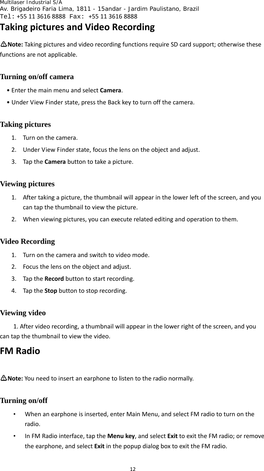 Multilaser Industrial S/A  Av. Brigadeiro Faria Lima, 1811 - 15andar - Jardim Paulistano, Brazil  Tel:+551136168888 Fax: +551136168888 12TakingpicturesandVideoRecordingNote:TakingpicturesandvideorecordingfunctionsrequireSDcardsupport;otherwisethesefunctionsarenotapplicable.Turning on/off camera •EnterthemainmenuandselectCamera.•UnderViewFinderstate,presstheBackkeytoturnoffthecamera.Taking pictures 1. Turnonthecamera.2. UnderViewFinderstate,focusthelensontheobjectandadjust.3. TaptheCamerabuttontotakeapicture.Viewing pictures 1. Aftertakingapicture,thethumbnailwillappearinthelowerleftofthescreen,andyoucantapthethumbnailtoviewthepicture.2. Whenviewingpictures,youcanexecuterelatededitingandoperationtothem.Video Recording 1. Turnonthecameraandswitchtovideomode.2. Focusthelensontheobjectandadjust.3. TaptheRecordbuttontostartrecording.4. TaptheStopbuttontostoprecording.Viewing video   1.Aftervideorecording,athumbnailwillappearinthelowerrightofthescreen,andyoucantapthethumbnailtoviewthevideo.FMRadioNote:Youneedtoinsertanearphonetolistentotheradionormally.Turning on/off   • Whenanearphoneisinserted,enterMainMenu,andselectFMradiototurnontheradio.• InFMRadiointerface,taptheMenukey,andselectExittoexittheFMradio;orremovetheearphone,andselectExitinthepopupdialogboxtoexittheFMradio.