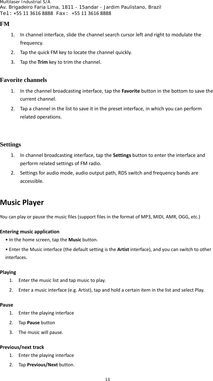 Multilaser Industrial S/A  Av. Brigadeiro Faria Lima, 1811 - 15andar - Jardim Paulistano, Brazil  Tel:+551136168888 Fax: +551136168888 13FM 1. Inchannelinterface,slidethechannelsearchcursorleftandrighttomodulatethefrequency.2. TapthequickFMkeytolocatethechannelquickly.3. TaptheTrimkeytotrimthechannel.Favorite channels 1. Inthechannelbroadcastinginterface,taptheFavoritebuttoninthebottomtosavethecurrentchannel.2. Tapachannelinthelisttosaveitinthepresetinterface,inwhichyoucanperformrelatedoperations.Settings 1. Inchannelbroadcastinginterface,taptheSettingsbuttontoentertheinterfaceandperformrelatedsettingsofFMradio.2. Settingsforaudiomode,audiooutputpath,RDSswitchandfrequencybandsareaccessible.MusicPlayerYoucanplayorpausethemusicfiles(supportfilesintheformatofMP3,MIDI,AMR,OGG,etc.)Enteringmusicapplication•Inthehomescreen,taptheMusicbutton.•EntertheMusicinterface(thedefaultsettingistheArtistinterface),andyoucanswitchtootherinterfaces.Playing1. Enterthemusiclistandtapmusictoplay.2. Enteramusicinterface(e.g.Artist),tapandholdacertainiteminthelistandselectPlay.Pause1. Entertheplayinginterface2. TapPausebutton3. Themusicwillpause.Previous/nexttrack1. Entertheplayinginterface2. TapPrevious/Nextbutton.