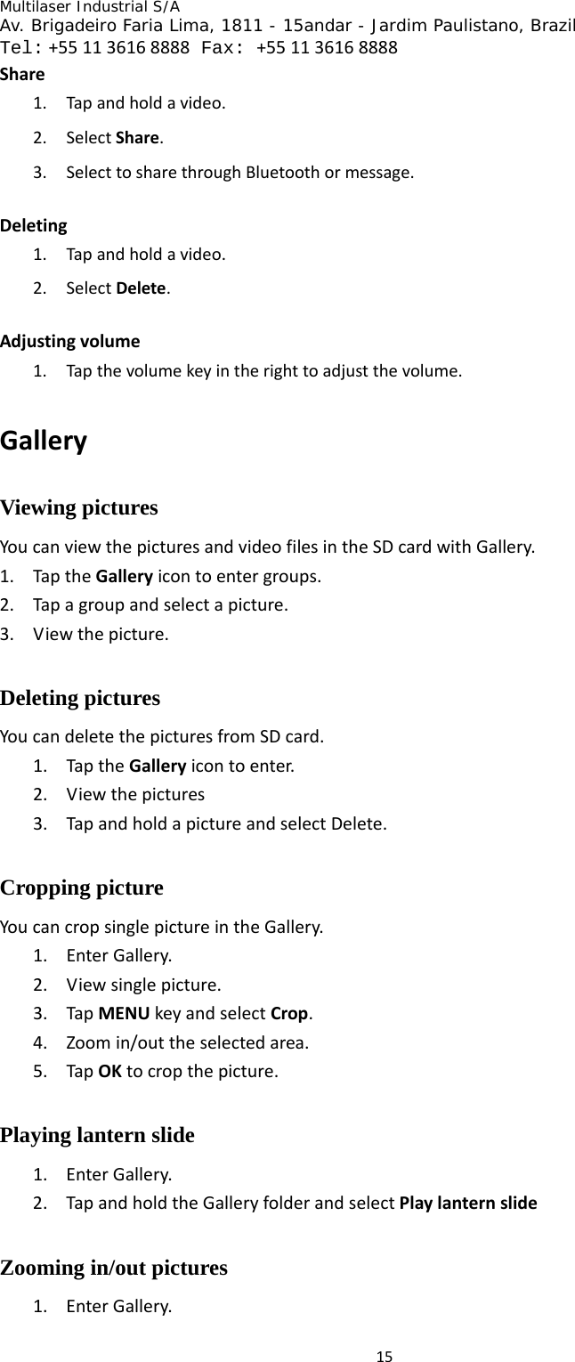 Multilaser Industrial S/A  Av. Brigadeiro Faria Lima, 1811 - 15andar - Jardim Paulistano, Brazil  Tel:+551136168888 Fax: +551136168888 15Share1. Tapandholdavideo.2. SelectShare.3. SelecttosharethroughBluetoothormessage.Deleting1. Tapandholdavideo.2. SelectDelete.Adjustingvolume1. Tapthevolumekeyintherighttoadjustthevolume.GalleryViewing pictures YoucanviewthepicturesandvideofilesintheSDcardwithGallery.1. TaptheGalleryicontoentergroups.2. Tapagroupandselectapicture.3. Viewthepicture.Deleting pictures YoucandeletethepicturesfromSDcard.1. TaptheGalleryicontoenter.2. Viewthepictures3. TapandholdapictureandselectDelete.Cropping picture YoucancropsinglepictureintheGallery.1. EnterGallery.2. Viewsinglepicture.3. TapMENUkeyandselectCrop.4. Zoomin/outtheselectedarea.5. TapOKtocropthepicture.Playing lantern slide 1. EnterGallery.2. TapandholdtheGalleryfolderandselectPlaylanternslideZooming in/out pictures 1. EnterGallery.