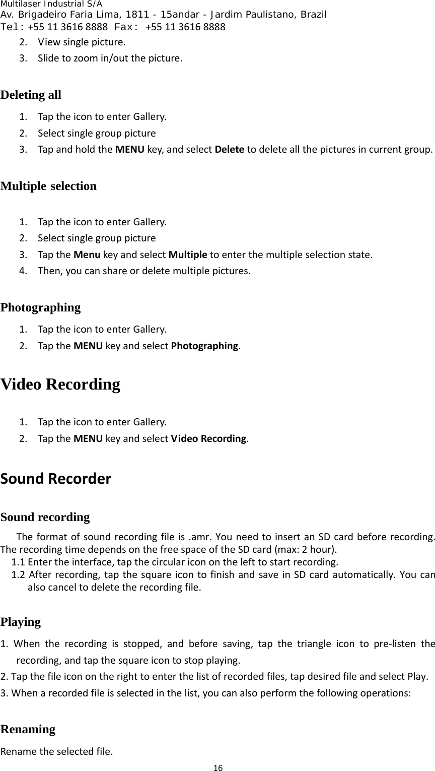 Multilaser Industrial S/A  Av. Brigadeiro Faria Lima, 1811 - 15andar - Jardim Paulistano, Brazil  Tel:+551136168888 Fax: +551136168888 162. Viewsinglepicture.3. Slidetozoomin/outthepicture.Deleting all 1. TaptheicontoenterGallery.2. Selectsinglegrouppicture3. TapandholdtheMENUkey,andselectDeletetodeleteallthepicturesincurrentgroup.Multiple selection 1. TaptheicontoenterGallery.2. Selectsinglegrouppicture3. TaptheMenukeyandselectMultipletoenterthemultipleselectionstate.4. Then,youcanshareordeletemultiplepictures.Photographing 1. TaptheicontoenterGallery.2. TaptheMENUkeyandselectPhotographing.Video Recording   1. TaptheicontoenterGallery.2. TaptheMENUkeyandselectVideoRecording.SoundRecorderSound recording Theformatofsoundrecordingfileis.amr.YouneedtoinsertanSDcardbeforerecording.TherecordingtimedependsonthefreespaceoftheSDcard(max:2hour).1.1Entertheinterface,tapthecircularicononthelefttostartrecording.1.2Afterrecording,tapthesquareicontofinishandsaveinSDcardautomatically.Youcanalsocanceltodeletetherecordingfile.Playing  1.Whentherecordingisstopped,andbeforesaving,tapthetriangleicontopre‐listentherecording,andtapthesquareicontostopplaying.2.Tapthefileiconontherighttoenterthelistofrecordedfiles,tapdesiredfileandselectPlay.3.Whenarecordedfileisselectedinthelist,youcanalsoperformthefollowingoperations:Renaming  Renametheselectedfile.