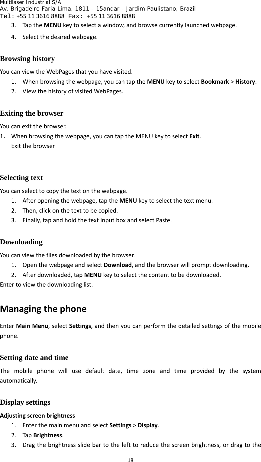Multilaser Industrial S/A  Av. Brigadeiro Faria Lima, 1811 - 15andar - Jardim Paulistano, Brazil  Tel:+551136168888 Fax: +551136168888 183. TaptheMENUkeytoselectawindow,andbrowsecurrentlylaunchedwebpage.4. Selectthedesiredwebpage.Browsing history   YoucanviewtheWebPagesthatyouhavevisited.1. Whenbrowsingthewebpage,youcantaptheMENUkeytoselectBookmark&gt;History.2. ViewthehistoryofvisitedWebPages.Exiting the browser Youcanexitthebrowser.1． Whenbrowsingthewebpage,youcantaptheMENUkeytoselectExit.ExitthebrowserSelecting text   Youcanselecttocopythetextonthewebpage.1. Afteropeningthewebpage,taptheMENUkeytoselectthetextmenu.2. Then,clickonthetexttobecopied.3. Finally,tapandholdthetextinputboxandselectPaste.Downloading Youcanviewthefilesdownloadedbythebrowser.1. OpenthewebpageandselectDownload,andthebrowserwillpromptdownloading.2. Afterdownloaded,tapMENUkeytoselectthecontenttobedownloaded.Entertoviewthedownloadinglist.ManagingthephoneEnterMainMenu,selectSettings,andthenyoucanperformthedetailedsettingsofthemobilephone.Setting date and time Themobilephonewillusedefaultdate,timezoneandtimeprovidedbythesystemautomatically.Display settings Adjustingscreenbrightness1. EnterthemainmenuandselectSettings&gt;Display.2. TapBrightness.3. Dragthebrightnessslidebartothelefttoreducethescreenbrightness,ordragtothe