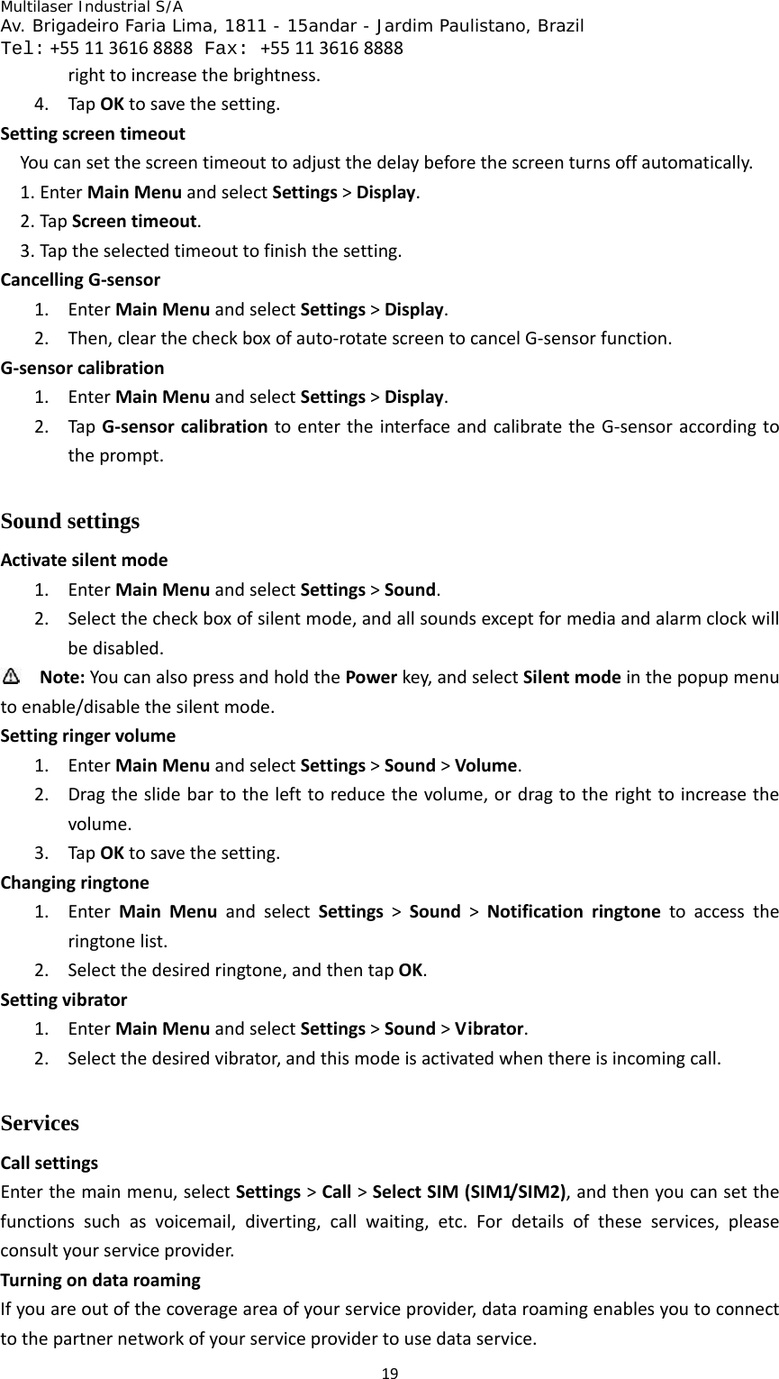 Multilaser Industrial S/A  Av. Brigadeiro Faria Lima, 1811 - 15andar - Jardim Paulistano, Brazil  Tel:+551136168888 Fax: +551136168888 19righttoincreasethebrightness.4. TapOKtosavethesetting.SettingscreentimeoutYoucansetthescreentimeouttoadjustthedelaybeforethescreenturnsoffautomatically.1. EnterMainMenuandselectSettings&gt;Display.2. TapScreentimeout.3. Taptheselectedtimeouttofinishthesetting.CancellingG‐sensor1. EnterMainMenuandselectSettings&gt;Display.2. Then,clearthecheckboxofauto‐rotatescreentocancelG‐sensorfunction.G‐sensorcalibration1. EnterMainMenuandselectSettings&gt;Display.2. TapG‐sensorcalibrationtoentertheinterfaceandcalibratetheG‐sensoraccordingtotheprompt.Sound settings Activatesilentmode1. EnterMainMenuandselectSettings&gt;Sound.2. Selectthecheckboxofsilentmode,andallsoundsexceptformediaandalarmclockwillbedisabled. Note:YoucanalsopressandholdthePowerkey,andselectSilentmodeinthepopupmenutoenable/disablethesilentmode.Settingringervolume1. EnterMainMenuandselectSettings&gt;Sound&gt;Volume.2. Dragtheslidebartothelefttoreducethevolume,ordragtotherighttoincreasethevolume.3. TapOKtosavethesetting.Changingringtone1. EnterMainMenuandselectSettings&gt;Sound&gt;Notificationringtonetoaccesstheringtonelist.2. Selectthedesiredringtone,andthentapOK.Settingvibrator1. EnterMainMenuandselectSettings&gt;Sound&gt;Vibrator.2. Selectthedesiredvibrator,andthismodeisactivatedwhenthereisincomingcall.Services  CallsettingsEnterthemainmenu,selectSettings&gt;Call&gt;SelectSIM(SIM1/SIM2),andthenyoucansetthefunctionssuchasvoicemail,diverting,callwaiting,etc.Fordetailsoftheseservices,pleaseconsultyourserviceprovider.TurningondataroamingIfyouareoutofthecoverageareaofyourserviceprovider,dataroamingenablesyoutoconnecttothepartnernetworkofyourserviceprovidertousedataservice.
