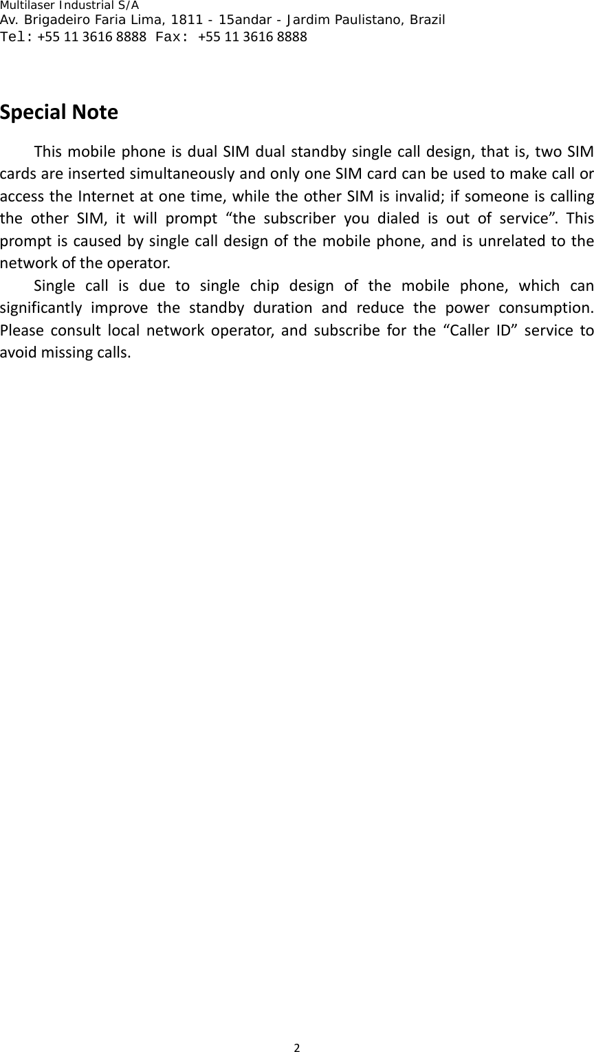 Multilaser Industrial S/A  Av. Brigadeiro Faria Lima, 1811 - 15andar - Jardim Paulistano, Brazil  Tel:+551136168888 Fax: +551136168888 2  SpecialNoteThismobilephoneisdualSIMdualstandbysinglecalldesign,thatis,twoSIMcardsareinsertedsimultaneouslyandonlyoneSIMcardcanbeusedtomakecalloraccesstheInternetatonetime,whiletheotherSIMisinvalid;ifsomeoneiscallingtheotherSIM,itwillprompt“thesubscriberyoudialedisoutofservice”.Thispromptiscausedbysinglecalldesignofthemobilephone,andisunrelatedtothenetworkoftheoperator.Singlecallisduetosinglechipdesignofthemobilephone,whichcansignificantlyimprovethestandbydurationandreducethepowerconsumption.Pleaseconsultlocalnetworkoperator,andsubscribeforthe“CallerID”servicetoavoidmissingcalls.