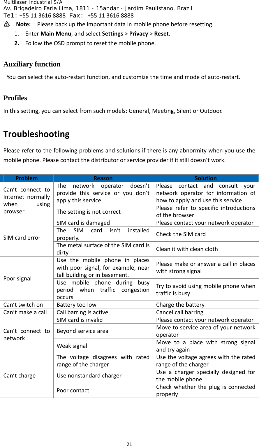 Multilaser Industrial S/A  Av. Brigadeiro Faria Lima, 1811 - 15andar - Jardim Paulistano, Brazil  Tel:+551136168888 Fax: +551136168888 21 Note:Pleasebackuptheimportantdatainmobilephonebeforeresetting.1. EnterMainMenu,andselectSettings&gt;Privacy&gt;Reset.2. FollowtheOSDprompttoresetthemobilephone.Auxiliary function   Youcanselecttheauto‐restartfunction,andcustomizethetimeandmodeofauto‐restart.Profiles Inthissetting,youcanselectfromsuchmodels:General,Meeting,SilentorOutdoor.TroubleshootingPleaserefertothefollowingproblemsandsolutionsifthereisanyabnormitywhenyouusethemobilephone.Pleasecontactthedistributororserviceproviderifitstilldoesn’twork.ProblemReasonSolutionThenetworkoperatordoesn’tprovidethisserviceoryoudon’tapplythisservicePleasecontactandconsultyournetworkoperatorforinformationofhowtoapplyandusethisserviceCan’tconnecttoInternetnormallywhenusingbrowserThesettingisnotcorrectPleaserefertospecificintroductionsofthebrowserSIMcardisdamagedPleasecontactyournetworkoperatorTheSIMcardisn‘tinstalledproperly.ChecktheSIMcardSIMcarderrorThemetalsurfaceoftheSIMcardisdirtyCleanitwithcleanclothUsethemobilephoneinplaceswithpoorsignal,forexample,neartallbuildingorinbasement.PleasemakeoransweracallinplaceswithstrongsignalPoorsignalUsemobilephoneduringbusyperiodwhentrafficcongestionoccursTrytoavoidusingmobilephonewhentrafficisbusyCan’tswitchonBatterytoolowChargethebatteryCan’tmakeacallCallbarringisactiveCancelcallbarringSIMcardisinvalidPleasecontactyournetworkoperatorBeyondserviceareaMovetoserviceareaofyournetworkoperatorCan’tconnecttonetworkWeaksignalMovetoaplacewithstrongsignalandtryagainThevoltagedisagreeswithratedrangeofthechargerUsethevoltageagreeswiththeratedrangeofthechargerUsenonstandardchargerUseachargerspeciallydesignedforthemobilephoneCan’tchargePoorcontactCheckwhethertheplugisconnectedproperly