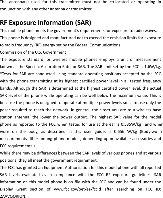  Theantenna(s)usedforthistransmittermustnotbeco‐locatedoroperatinginconjunctionwithanyotherantennaortransmitter.RFExposureInformation(SAR)Thismobilephonemeetsthegovernment’srequirementsforexposuretoradiowaves.Thisphoneisdesignedandmanufacturednottoexceedtheemissionlimitsforexposuretoradiofrequency(RF)energysetbytheFederalCommunicationsCommissionoftheU.S.GovernmentTheexposurestandardforwirelessmobilephonesemploysaunitofmeasurementknownastheSpecificAbsorptionRate,orSAR.TheSARlimitsetbytheFCCis1.6W/kg.*TestsforSARareconductedusingstandardoperatingpositionsacceptedbytheFCCwiththephonetransmittingatitshighestcertifiedpowerlevelinalltestedfrequencybands.AlthoughtheSARisdeterminedatthehighestcertifiedpowerlevel,theactualSARlevelofthephonewhileoperatingcanbewellbelowthemaximumvalue.Thisisbecausethephoneisdesignedtooperateatmultiplepowerlevelssoastouseonlytheposerrequiredtoreachthenetwork.Ingeneral,thecloseryouaretoawirelessbasestationantenna,thelowerthepoweroutput.ThehighestSARvalueforthemodelphoneasreportedtotheFCCwhentestedforuseattheearis0.535W/kg andwhenwornonthebody,asdescribedinthisuserguide,is0.656W/kg(Body‐wo rnmeasurementsdifferamongphonemodels,dependinguponavailableaccessoriesandFCCrequirements.)WhiletheremaybedifferencesbetweentheSARlevelsofvariousphonesandatvariouspositions,theyallmeetthegovernmentrequirement.TheFCChasgrantedanEquipmentAuthorizationforthismodelphonewithallreportedSARlevelsevaluatedasincompliancewiththeFCCRFexposureguidelines.SARinformationonthismodelphoneisonfilewiththeFCCandcanbefoundundertheDisplayGrantsectionofwww.fcc.gov/oet/ea/fccidaftersearchingonFCCID:2AAVQORION.