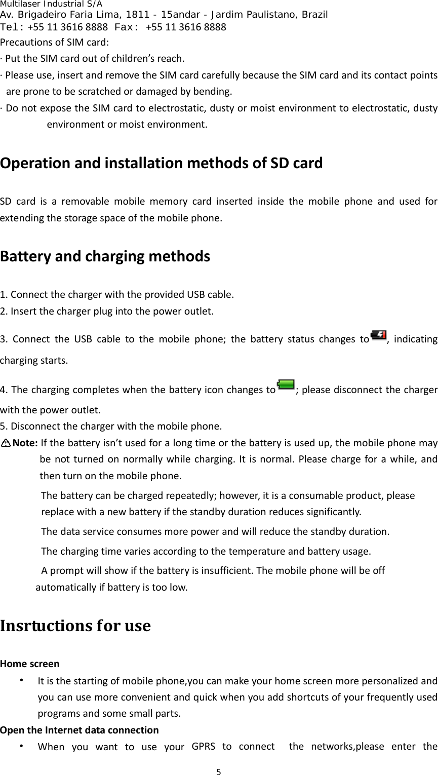 Multilaser Industrial S/A  Av. Brigadeiro Faria Lima, 1811 - 15andar - Jardim Paulistano, Brazil  Tel:+551136168888 Fax: +551136168888 5PrecautionsofSIMcard:∙PuttheSIMcardoutofchildren’sreach.∙Pleaseuse,insertandremovetheSIMcardcarefullybecausetheSIMcardanditscontactpointsarepronetobescratchedordamagedbybending.∙DonotexposetheSIMcardtoelectrostatic,dustyormoistenvironmenttoelectrostatic,dustyenvironmentormoistenvironment.OperationandinstallationmethodsofSDcardSDcardisaremovablemobilememorycardinsertedinsidethemobilephoneandusedforextendingthestoragespaceofthemobilephone.Batteryandchargingmethods1.ConnectthechargerwiththeprovidedUSBcable.2.Insertthechargerplugintothepoweroutlet.3.ConnecttheUSBcabletothemobilephone;thebatterystatuschangesto ,indicatingchargingstarts.4.Thechargingcompleteswhenthebatteryiconchangesto ;pleasedisconnectthechargerwiththepoweroutlet.5.Disconnectthechargerwiththemobilephone.Note:Ifthebatteryisn’tusedforalongtimeorthebatteryisusedup,themobilephonemaybenotturnedonnormallywhilecharging.Itisnormal.Pleasechargeforawhile,andthenturnonthemobilephone.Thebatterycanbechargedrepeatedly;however,itisaconsumableproduct,pleasereplacewithanewbatteryifthestandbydurationreducessignificantly.Thedataserviceconsumesmorepowerandwillreducethestandbyduration.Thechargingtimevariesaccordingtothetemperatureandbatteryusage.Apromptwillshowifthebatteryisinsufficient.Themobilephonewillbeoffautomaticallyifbatteryistoolow.InsrtuctionsforuseHomescreen• Itisthestartingofmobilephone,youcanmakeyourhomescreenmorepersonalizedandyoucanusemoreconvenientandquickwhenyouaddshortcutsofyourfrequentlyusedprogramsandsomesmallparts.OpentheInternetdataconnection• WhenyouwanttouseyourGPRStoconnectthenetworks,pleaseenterthe
