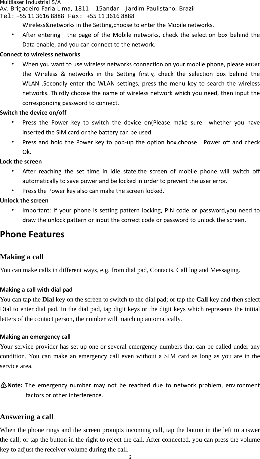 Multilaser Industrial S/A  Av. Brigadeiro Faria Lima, 1811 - 15andar - Jardim Paulistano, Brazil  Tel:+551136168888 Fax: +551136168888 6Wireless&amp;networksintheSetting,choosetoentertheMobilenetworks.• AfterenteringthepageoftheMobilenetworks,checktheselectionboxbehindtheDataenable,andyoucanconnecttothenetwork.Connecttowirelessnetworks• Whenyouwanttousewirelessnetworksconnectiononyourmobilephone,pleaseentertheWireless&amp;networksintheSettingfirstly,checktheselectionboxbehindtheWLAN.SecondlyentertheWLANsettings,pressthemenukeytosearchthewirelessnetworks.Thirdlychoosethenameofwirelessnetworkwhichyouneed,theninputthecorrespondingpasswordtoconnect.Switchthedeviceon/off• PressthePowerkeytoswitchthedeviceon(PleasemakesurewhetheryouhaveinsertedtheSIMcardorthebatterycanbeused.• PressandholdthePowerkeytopop‐uptheoptionbox,choosePoweroffandcheckOk.Lockthescreen• Afterreachingthesettimeinidlestate,thescreenofmobilephonewillswitchoffautomaticallytosavepowerandbelockedinordertopreventtheusererror.• PressthePowerkeyalsocanmakethescreenlocked.Unlockthescreen• Important:Ifyourphoneissettingpatternlocking,PINcodeorpassword,youneedtodrawtheunlockpatternorinputthecorrectcodeorpasswordtounlockthescreen.PhoneFeaturesMaking a call You can make calls in different ways, e.g. from dial pad, Contacts, Call log and Messaging.   MakingacallwithdialpadYou can tap the Dial key on the screen to switch to the dial pad; or tap the Call key and then select Dial to enter dial pad. In the dial pad, tap digit keys or the digit keys which represents the initial letters of the contact person, the number will match up automatically.   MakinganemergencycallYour service provider has set up one or several emergency numbers that can be called under any condition. You can make an emergency call even without a SIM card as long as you are in the service area.    Note:Theemergencynumbermaynotbereachedduetonetworkproblem,environmentfactorsorotherinterference.Answering a call When the phone rings and the screen prompts incoming call, tap the button in the left to answer the call; or tap the button in the right to reject the call. After connected, you can press the volume key to adjust the receiver volume during the call.   
