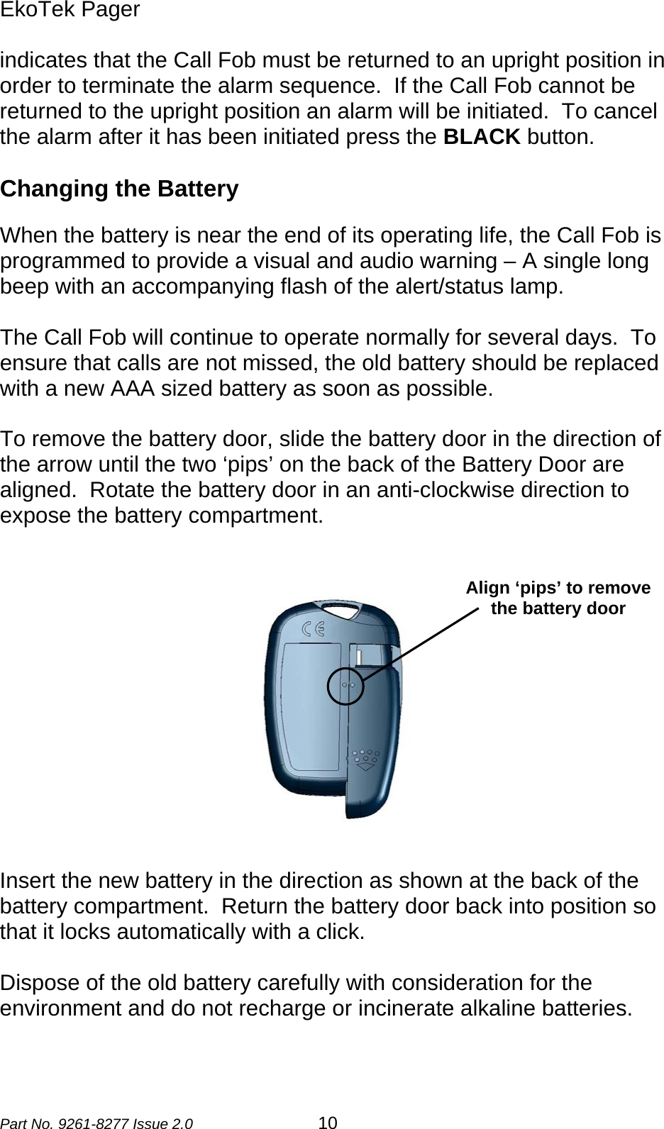 EkoTek Pager  indicates that the Call Fob must be returned to an upright position in order to terminate the alarm sequence.  If the Call Fob cannot be returned to the upright position an alarm will be initiated.  To cancel the alarm after it has been initiated press the BLACK button.  Changing the Battery  When the battery is near the end of its operating life, the Call Fob is programmed to provide a visual and audio warning – A single long beep with an accompanying flash of the alert/status lamp.    The Call Fob will continue to operate normally for several days.  To ensure that calls are not missed, the old battery should be replaced with a new AAA sized battery as soon as possible.  To remove the battery door, slide the battery door in the direction of the arrow until the two ‘pips’ on the back of the Battery Door are aligned.  Rotate the battery door in an anti-clockwise direction to expose the battery compartment.    Align ‘pips’ to remove the battery door  Insert the new battery in the direction as shown at the back of the battery compartment.  Return the battery door back into position so that it locks automatically with a click.  Dispose of the old battery carefully with consideration for the environment and do not recharge or incinerate alkaline batteries.   Part No. 9261-8277 Issue 2.0 10 