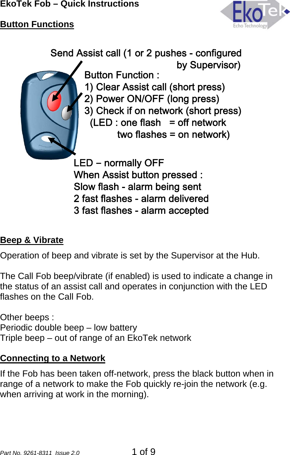 EkoTek Fob – Quick Instructions Button Functions Send Assist call (1 or 2 pushes - configuredby Supervisor)Button Function :1) Clear Assist call (short press)2) Power ON/OFF (long press)3) Check if on network (short press)(LED : one flash   = off networktwo flashes = on network)LED –normally OFFWhen Assist button pressed :Slow flash - alarm being sent2 fast flashes - alarm delivered3 fast flashes - alarm accepted  Beep &amp; Vibrate Operation of beep and vibrate is set by the Supervisor at the Hub.  The Call Fob beep/vibrate (if enabled) is used to indicate a change in the status of an assist call and operates in conjunction with the LED flashes on the Call Fob.  Other beeps : Periodic double beep – low battery Triple beep – out of range of an EkoTek network  Connecting to a Network If the Fob has been taken off-network, press the black button when in range of a network to make the Fob quickly re-join the network (e.g. when arriving at work in the morning). Part No. 9261-8311  Issue 2.0  1 of 9 