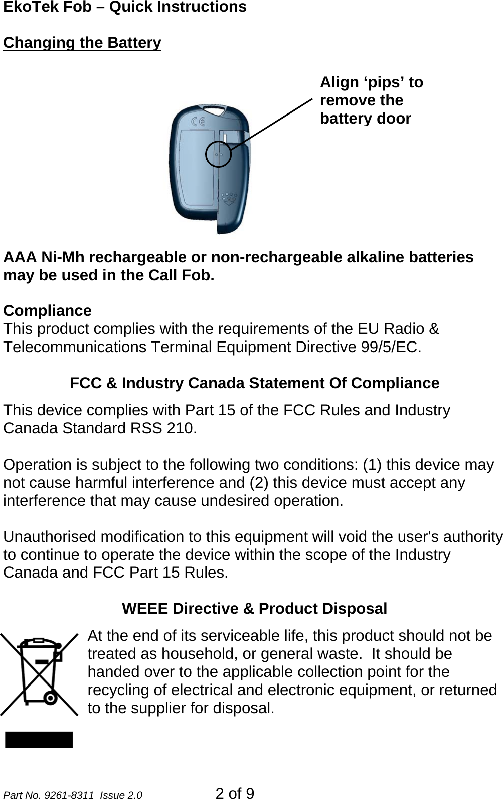 EkoTek Fob – Quick Instructions Changing the Battery  Align ‘pips’ to remove the battery door AAA Ni-Mh rechargeable or non-rechargeable alkaline batteries may be used in the Call Fob.  Compliance This product complies with the requirements of the EU Radio &amp; Telecommunications Terminal Equipment Directive 99/5/EC.    FCC &amp; Industry Canada Statement Of Compliance This device complies with Part 15 of the FCC Rules and Industry Canada Standard RSS 210.  Operation is subject to the following two conditions: (1) this device may not cause harmful interference and (2) this device must accept any interference that may cause undesired operation.  Unauthorised modification to this equipment will void the user&apos;s authority to continue to operate the device within the scope of the Industry Canada and FCC Part 15 Rules.  WEEE Directive &amp; Product Disposal At the end of its serviceable life, this product should not be treated as household, or general waste.  It should be handed over to the applicable collection point for the recycling of electrical and electronic equipment, or returned to the supplier for disposal. Part No. 9261-8311  Issue 2.0   2 of 9 