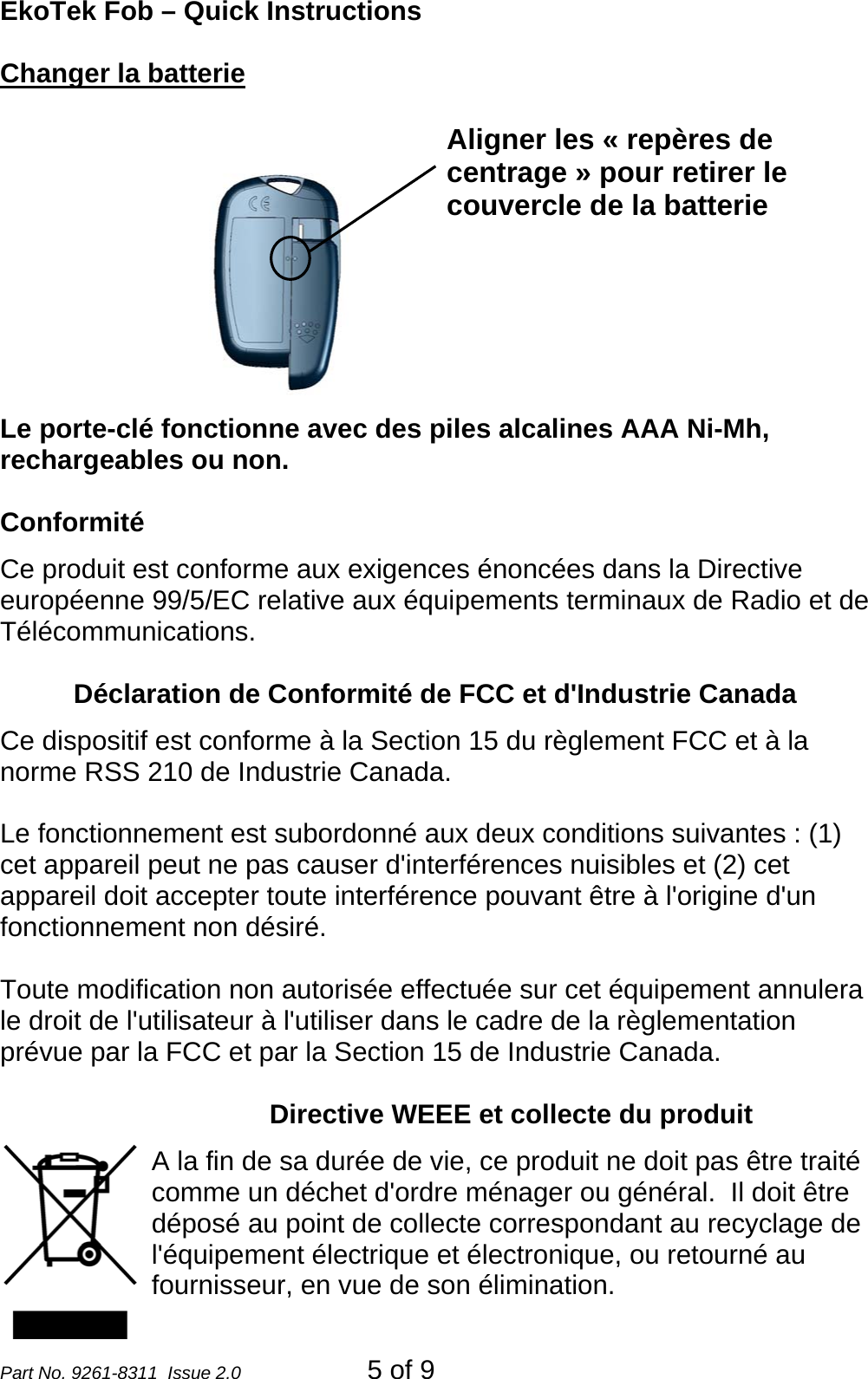 EkoTek Fob – Quick Instructions Changer la batterie  Le porte-clé fonctionne avec des piles alcalines AAA Ni-Mh, rechargeables ou non. Aligner les « repères de centrage » pour retirer le couvercle de la batterie  Conformité Ce produit est conforme aux exigences énoncées dans la Directive européenne 99/5/EC relative aux équipements terminaux de Radio et de Télécommunications.     Déclaration de Conformité de FCC et d&apos;Industrie Canada  Ce dispositif est conforme à la Section 15 du règlement FCC et à la norme RSS 210 de Industrie Canada.  Le fonctionnement est subordonné aux deux conditions suivantes : (1) cet appareil peut ne pas causer d&apos;interférences nuisibles et (2) cet appareil doit accepter toute interférence pouvant être à l&apos;origine d&apos;un fonctionnement non désiré.  Toute modification non autorisée effectuée sur cet équipement annulera le droit de l&apos;utilisateur à l&apos;utiliser dans le cadre de la règlementation prévue par la FCC et par la Section 15 de Industrie Canada.  Directive WEEE et collecte du produit A la fin de sa durée de vie, ce produit ne doit pas être traité comme un déchet d&apos;ordre ménager ou général.  Il doit être déposé au point de collecte correspondant au recyclage de l&apos;équipement électrique et électronique, ou retourné au fournisseur, en vue de son élimination. Part No. 9261-8311  Issue 2.0  5 of 9 