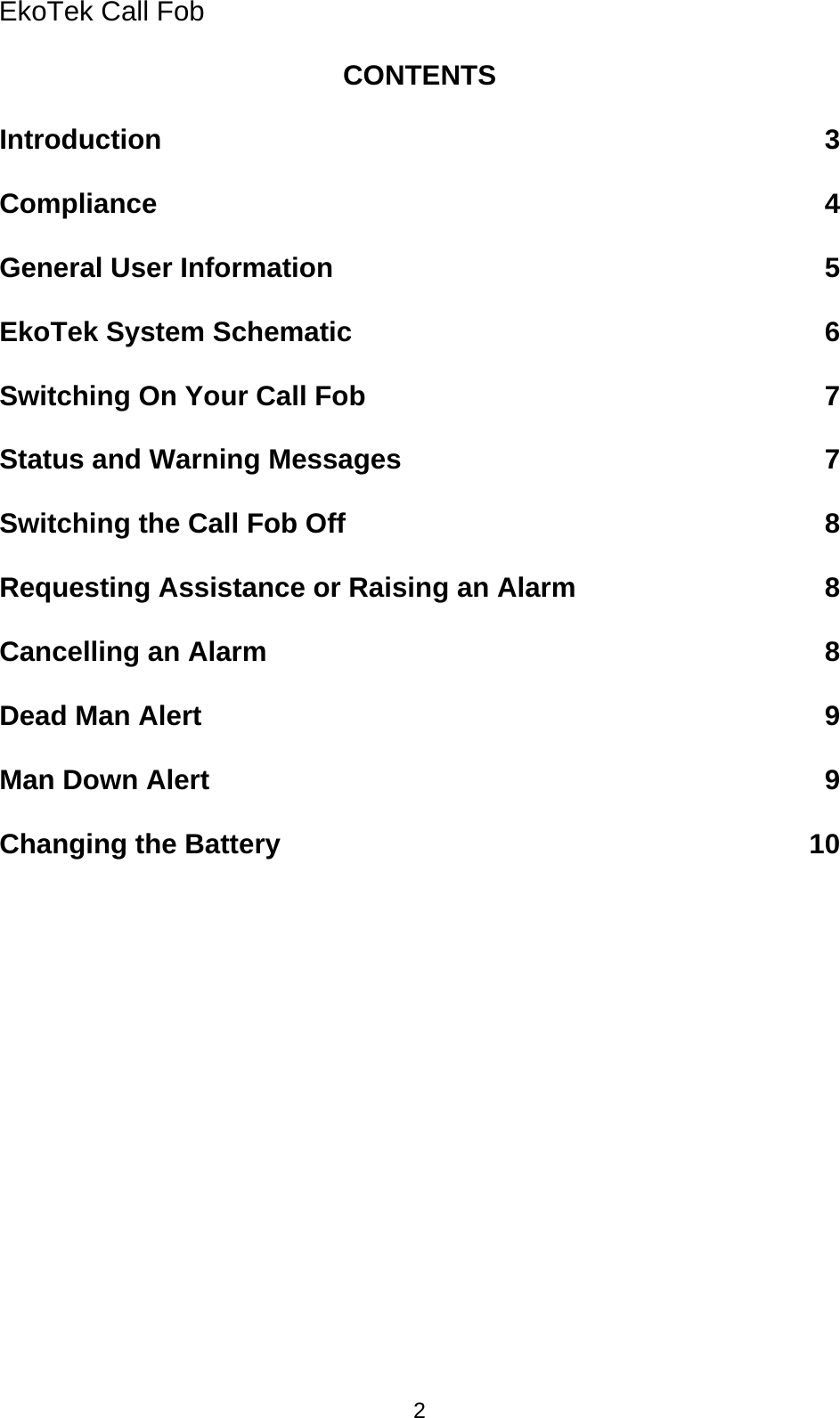 EkoTek Call Fob CONTENTS  Introduction 3  Compliance 4  General User Information 5  EkoTek System Schematic 6  Switching On Your Call Fob 7  Status and Warning Messages 7  Switching the Call Fob Off 8  Requesting Assistance or Raising an Alarm 8  Cancelling an Alarm 8  Dead Man Alert 9  Man Down Alert 9  Changing the Battery 10 2 