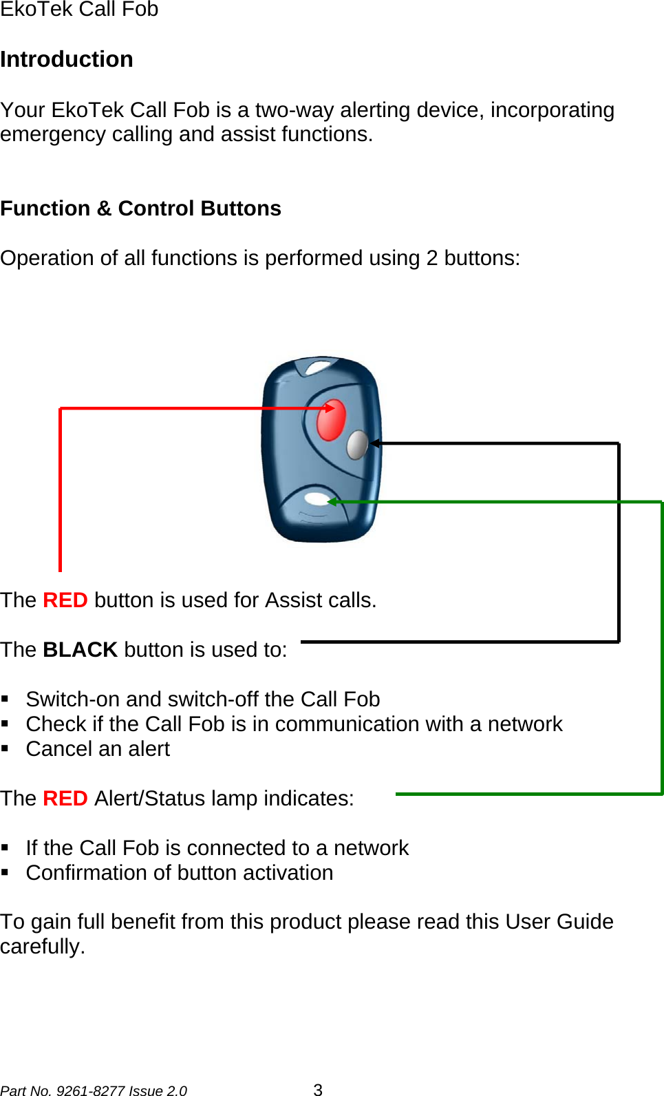 EkoTek Call Fob  Introduction  Your EkoTek Call Fob is a two-way alerting device, incorporating emergency calling and assist functions.   Function &amp; Control Buttons  Operation of all functions is performed using 2 buttons:   The RED button is used for Assist calls.  The BLACK button is used to:    Switch-on and switch-off the Call Fob   Check if the Call Fob is in communication with a network   Cancel an alert  The RED Alert/Status lamp indicates:    If the Call Fob is connected to a network   Confirmation of button activation  To gain full benefit from this product please read this User Guide carefully.    Part No. 9261-8277 Issue 2.0  3 