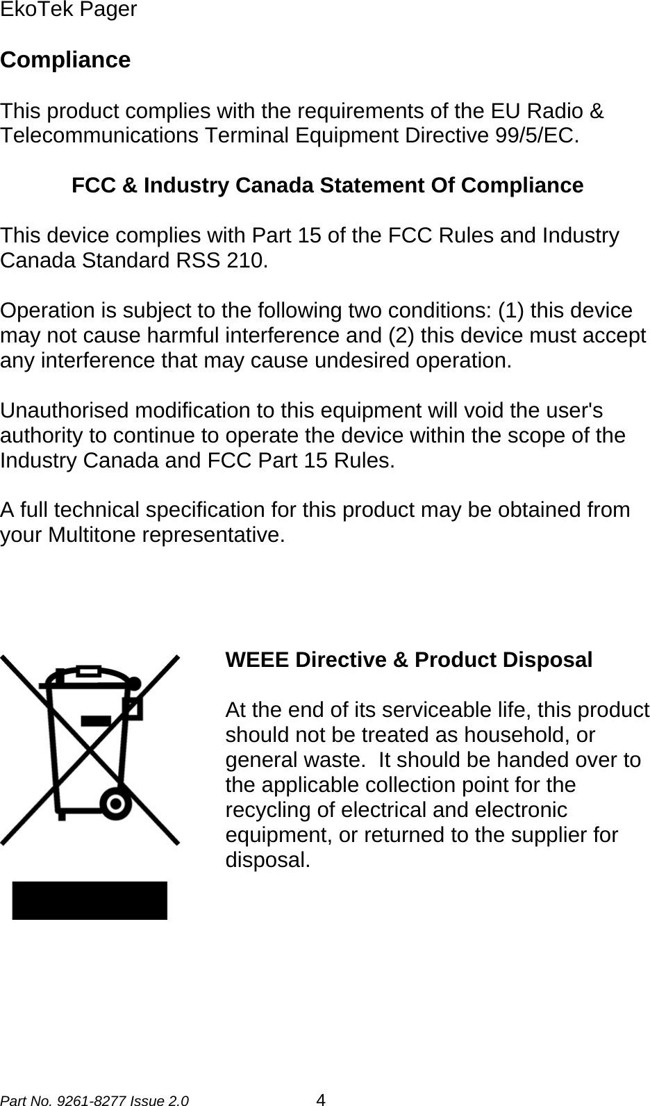 EkoTek Pager  Compliance   This product complies with the requirements of the EU Radio &amp; Telecommunications Terminal Equipment Directive 99/5/EC.    FCC &amp; Industry Canada Statement Of Compliance  This device complies with Part 15 of the FCC Rules and Industry Canada Standard RSS 210.  Operation is subject to the following two conditions: (1) this device may not cause harmful interference and (2) this device must accept any interference that may cause undesired operation.  Unauthorised modification to this equipment will void the user&apos;s authority to continue to operate the device within the scope of the Industry Canada and FCC Part 15 Rules.  A full technical specification for this product may be obtained from your Multitone representative.     WEEE Directive &amp; Product Disposal   At the end of its serviceable life, this product should not be treated as household, or general waste.  It should be handed over to the applicable collection point for the recycling of electrical and electronic equipment, or returned to the supplier for disposal.    Part No. 9261-8277 Issue 2.0 4 