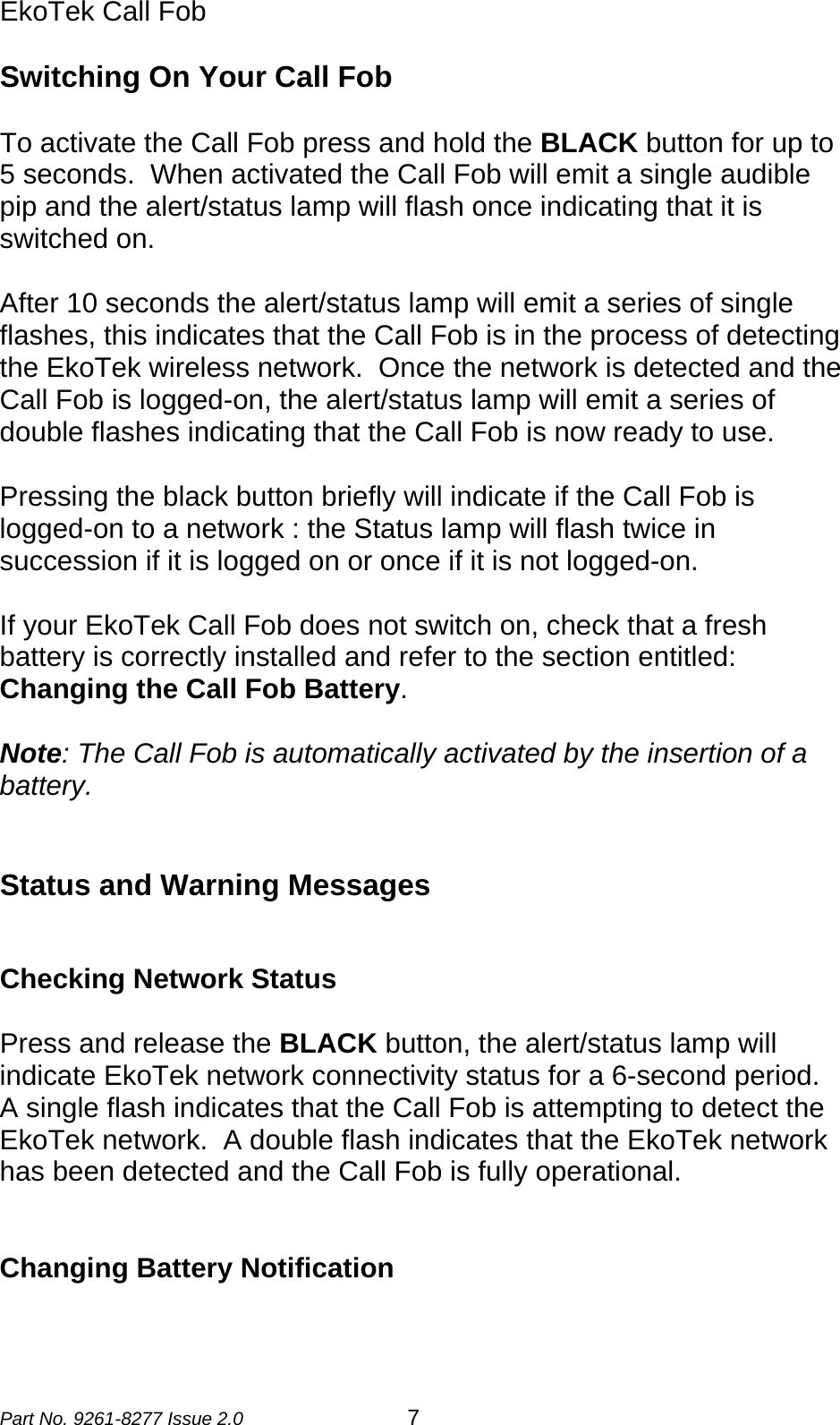 EkoTek Call Fob  Switching On Your Call Fob  To activate the Call Fob press and hold the BLACK button for up to 5 seconds.  When activated the Call Fob will emit a single audible pip and the alert/status lamp will flash once indicating that it is switched on.  After 10 seconds the alert/status lamp will emit a series of single flashes, this indicates that the Call Fob is in the process of detecting the EkoTek wireless network.  Once the network is detected and the Call Fob is logged-on, the alert/status lamp will emit a series of double flashes indicating that the Call Fob is now ready to use.  Pressing the black button briefly will indicate if the Call Fob is logged-on to a network : the Status lamp will flash twice in succession if it is logged on or once if it is not logged-on.  If your EkoTek Call Fob does not switch on, check that a fresh battery is correctly installed and refer to the section entitled: Changing the Call Fob Battery.  Note: The Call Fob is automatically activated by the insertion of a battery.   Status and Warning Messages   Checking Network Status  Press and release the BLACK button, the alert/status lamp will indicate EkoTek network connectivity status for a 6-second period.  A single flash indicates that the Call Fob is attempting to detect the EkoTek network.  A double flash indicates that the EkoTek network has been detected and the Call Fob is fully operational.   Changing Battery Notification  Part No. 9261-8277 Issue 2.0  7 