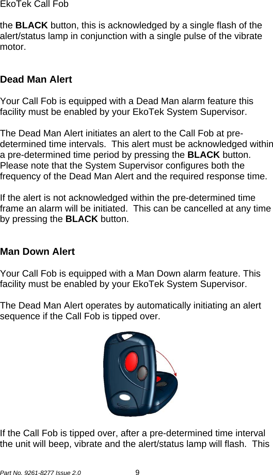 EkoTek Call Fob  the BLACK button, this is acknowledged by a single flash of the alert/status lamp in conjunction with a single pulse of the vibrate motor.   Dead Man Alert  Your Call Fob is equipped with a Dead Man alarm feature this facility must be enabled by your EkoTek System Supervisor.  The Dead Man Alert initiates an alert to the Call Fob at pre-determined time intervals.  This alert must be acknowledged within a pre-determined time period by pressing the BLACK button.  Please note that the System Supervisor configures both the frequency of the Dead Man Alert and the required response time.    If the alert is not acknowledged within the pre-determined time frame an alarm will be initiated.  This can be cancelled at any time by pressing the BLACK button.    Man Down Alert  Your Call Fob is equipped with a Man Down alarm feature. This facility must be enabled by your EkoTek System Supervisor.  The Dead Man Alert operates by automatically initiating an alert sequence if the Call Fob is tipped over.  If the Call Fob is tipped over, after a pre-determined time interval the unit will beep, vibrate and the alert/status lamp will flash.  This Part No. 9261-8277 Issue 2.0  9 