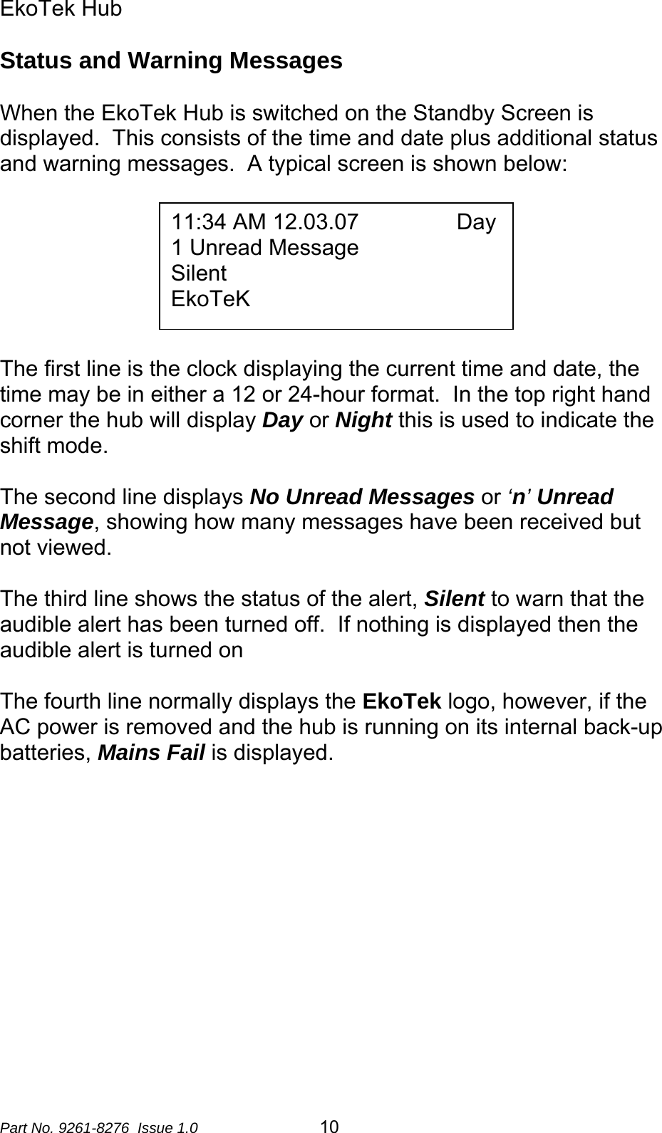 EkoTek Hub  Status and Warning Messages  When the EkoTek Hub is switched on the Standby Screen is displayed.  This consists of the time and date plus additional status and warning messages.  A typical screen is shown below:    11:34 AM 12.03.07                Day 1 Unread Message Silent EkoTeK      The first line is the clock displaying the current time and date, the time may be in either a 12 or 24-hour format.  In the top right hand corner the hub will display Day or Night this is used to indicate the shift mode.   The second line displays No Unread Messages or ‘n’ Unread Message, showing how many messages have been received but not viewed.   The third line shows the status of the alert, Silent to warn that the audible alert has been turned off.  If nothing is displayed then the audible alert is turned on  The fourth line normally displays the EkoTek logo, however, if the AC power is removed and the hub is running on its internal back-up batteries, Mains Fail is displayed.    Part No. 9261-8276  Issue 1.0   10 