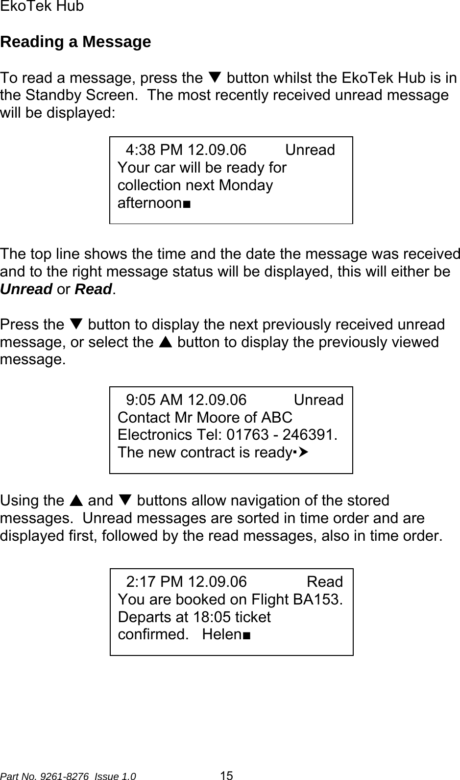 EkoTek Hub  Reading a Message  To read a message, press the T button whilst the EkoTek Hub is in the Standby Screen.  The most recently received unread message will be displayed:    4:38 PM 12.09.06         Unread Your car will be ready for collection next Monday afternoon■       The top line shows the time and the date the message was received and to the right message status will be displayed, this will either be Unread or Read.    Press the T button to display the next previously received unread message, or select the S button to display the previously viewed message.     9:05 AM 12.09.06           Unread Contact Mr Moore of ABC Electronics Tel: 01763 - 246391.   The new contract is readyh                Using the S and T buttons allow navigation of the stored messages.  Unread messages are sorted in time order and are displayed first, followed by the read messages, also in time order.       2:17 PM 12.09.06              Read You are booked on Flight BA153.   Departs at 18:05 ticket confirmed.   Helen■       Part No. 9261-8276  Issue 1.0  15 