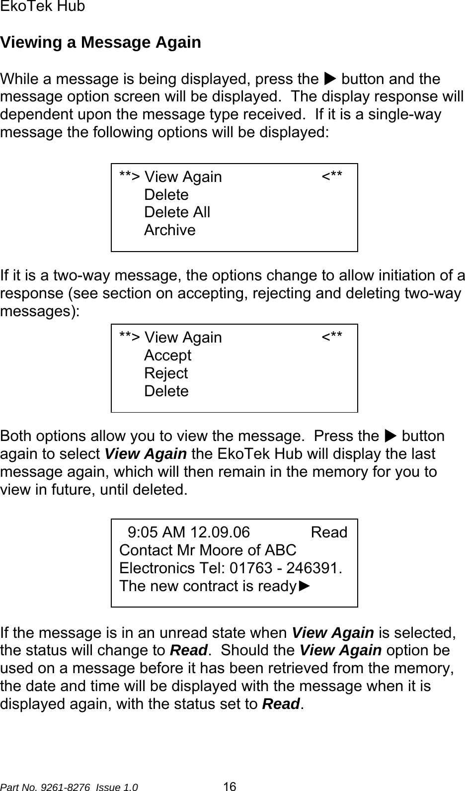 EkoTek Hub  Viewing a Message Again  While a message is being displayed, press the X button and the message option screen will be displayed.  The display response will dependent upon the message type received.  If it is a single-way message the following options will be displayed:   **&gt; View Again                       &lt;** Delete Delete All Archive      If it is a two-way message, the options change to allow initiation of a response (see section on accepting, rejecting and deleting two-way messages):  **&gt; View Again                       &lt;** Accept Reject Delete      Both options allow you to view the message.  Press the X button again to select View Again the EkoTek Hub will display the last message again, which will then remain in the memory for you to view in future, until deleted.     9:05 AM 12.09.06              Read Contact Mr Moore of ABC Electronics Tel: 01763 - 246391.   The new contract is ready►             If the message is in an unread state when View Again is selected, the status will change to Read.  Should the View Again option be used on a message before it has been retrieved from the memory, the date and time will be displayed with the message when it is displayed again, with the status set to Read.  Part No. 9261-8276  Issue 1.0   16 