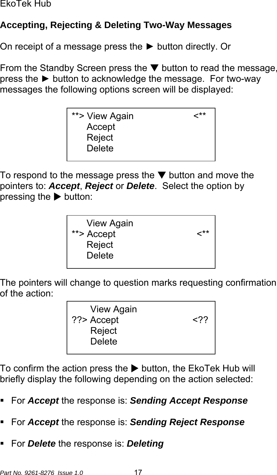 EkoTek Hub  Accepting, Rejecting &amp; Deleting Two-Way Messages  On receipt of a message press the ► button directly. Or  From the Standby Screen press the T button to read the message, press the ► button to acknowledge the message.  For two-way messages the following options screen will be displayed:   **&gt; View Again                       &lt;** Accept Reject Delete      To respond to the message press the T button and move the pointers to: Accept, Reject or Delete.  Select the option by pressing the X button:   View Again                        **&gt; Accept            &lt;** Reject Delete      The pointers will change to question marks requesting confirmation of the action:  View Again                        ??&gt; Accept                 &lt;?? Reject Delete      To confirm the action press the X button, the EkoTek Hub will briefly display the following depending on the action selected:   For Accept the response is: Sending Accept Response   For Accept the response is: Sending Reject Response   For Delete the response is: Deleting Part No. 9261-8276  Issue 1.0  17 