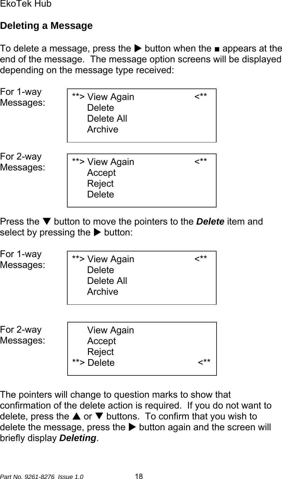 EkoTek Hub  Deleting a Message  To delete a message, press the X button when the ■ appears at the end of the message.  The message option screens will be displayed depending on the message type received:  For 1-way  **&gt; View Again                       &lt;** Delete Delete All Archive Messages:     For 2-way   **&gt; View Again                       &lt;** Accept Reject Delete Messages:     Press the T button to move the pointers to the Delete item and select by pressing the X button:  For 1-way  **&gt; View Again                       &lt;** Delete Delete All Archive Messages:       View Again                        Accept Reject **&gt; Delete            &lt;** For 2-way  Messages:     The pointers will change to question marks to show that confirmation of the delete action is required.  If you do not want to delete, press the S or T buttons.  To confirm that you wish to delete the message, press the X button again and the screen will briefly display Deleting.  Part No. 9261-8276  Issue 1.0   18 