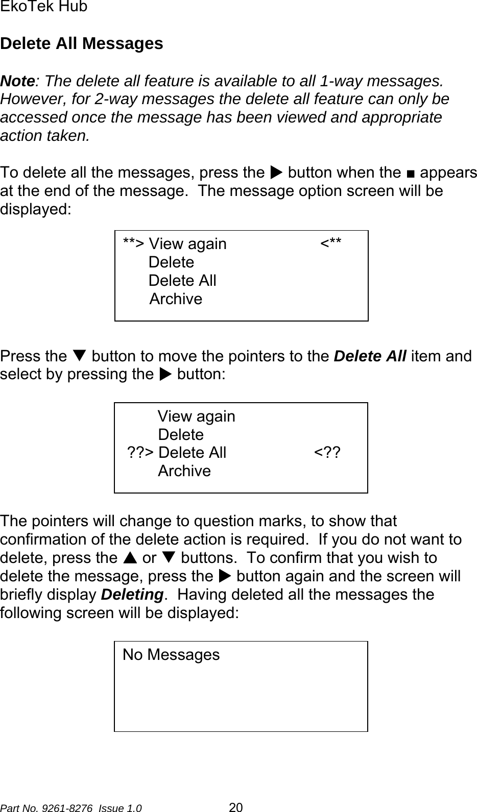 EkoTek Hub  Delete All Messages  Note: The delete all feature is available to all 1-way messages.  However, for 2-way messages the delete all feature can only be accessed once the message has been viewed and appropriate action taken.  To delete all the messages, press the X button when the ■ appears at the end of the message.  The message option screen will be displayed:  **&gt; View again                     &lt;** Delete Delete All       Archive       Press the T button to move the pointers to the Delete All item and select by pressing the X button:              View again         Delete  ??&gt; Delete All      &lt;??         Archive      The pointers will change to question marks, to show that confirmation of the delete action is required.  If you do not want to delete, press the S or T buttons.  To confirm that you wish to delete the message, press the X button again and the screen will briefly display Deleting.  Having deleted all the messages the following screen will be displayed:   No Messages                 Part No. 9261-8276  Issue 1.0   20 