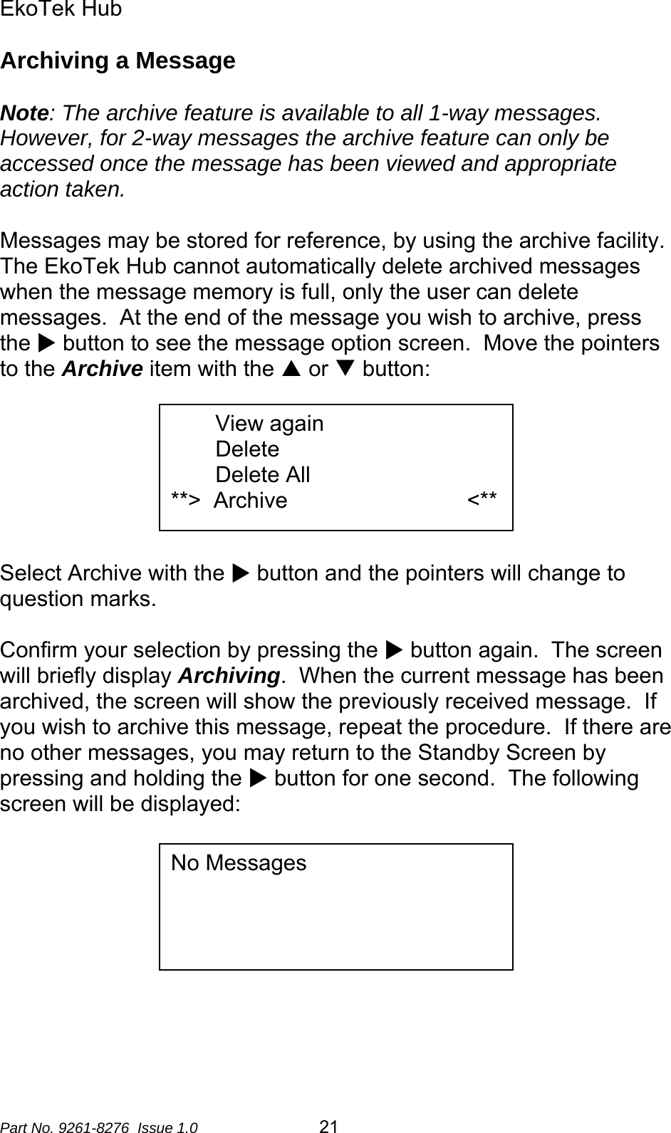 EkoTek Hub  Archiving a Message  Note: The archive feature is available to all 1-way messages.  However, for 2-way messages the archive feature can only be accessed once the message has been viewed and appropriate action taken.  Messages may be stored for reference, by using the archive facility.  The EkoTek Hub cannot automatically delete archived messages when the message memory is full, only the user can delete messages.  At the end of the message you wish to archive, press the X button to see the message option screen.  Move the pointers to the Archive item with the S or T button:  View again Delete Delete All **&gt;  Archive                             &lt;**       Select Archive with the X button and the pointers will change to question marks.  Confirm your selection by pressing the X button again.  The screen will briefly display Archiving.  When the current message has been archived, the screen will show the previously received message.  If you wish to archive this message, repeat the procedure.  If there are no other messages, you may return to the Standby Screen by pressing and holding the X button for one second.  The following screen will be displayed:   No Messages         Part No. 9261-8276  Issue 1.0  21 