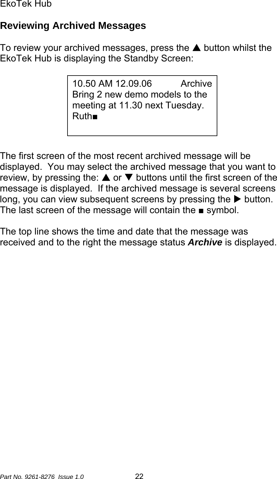 EkoTek Hub  Reviewing Archived Messages  To review your archived messages, press the S button whilst the EkoTek Hub is displaying the Standby Screen:   10.50 AM 12.09.06           ArchiveBring 2 new demo models to the meeting at 11.30 next Tuesday. Ruth■         The first screen of the most recent archived message will be displayed.  You may select the archived message that you want to review, by pressing the: S or T buttons until the first screen of the message is displayed.  If the archived message is several screens long, you can view subsequent screens by pressing the X button.  The last screen of the message will contain the ■ symbol.  The top line shows the time and date that the message was received and to the right the message status Archive is displayed.                    Part No. 9261-8276  Issue 1.0   22 