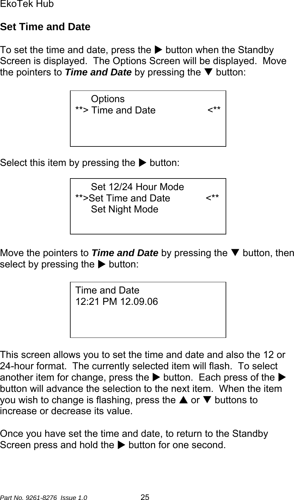 EkoTek Hub  Set Time and Date  To set the time and date, press the X button when the Standby Screen is displayed.  The Options Screen will be displayed.  Move the pointers to Time and Date by pressing the T button:   Options **&gt; Time and Date                   &lt;**       Select this item by pressing the X button:  Set 12/24 Hour Mode         **&gt;Set Time and Date             &lt;** Set Night Mode       Move the pointers to Time and Date by pressing the T button, then select by pressing the X button:   Time and Date 12:21 PM 12.09.06        This screen allows you to set the time and date and also the 12 or 24-hour format.  The currently selected item will flash.  To select another item for change, press the X button.  Each press of the X button will advance the selection to the next item.  When the item you wish to change is flashing, press the S or T buttons to increase or decrease its value.  Once you have set the time and date, to return to the Standby Screen press and hold the X button for one second. Part No. 9261-8276  Issue 1.0  25 