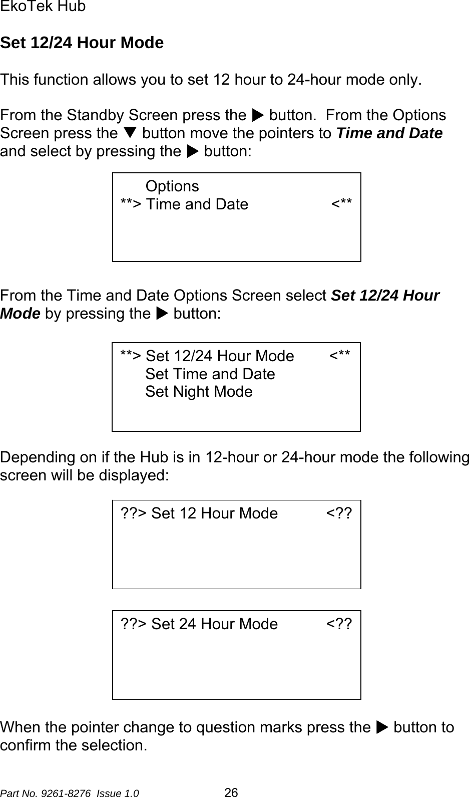 EkoTek Hub  Set 12/24 Hour Mode  This function allows you to set 12 hour to 24-hour mode only.  From the Standby Screen press the X button.  From the Options Screen press the T button move the pointers to Time and Date and select by pressing the X button:  Options **&gt; Time and Date                   &lt;**         From the Time and Date Options Screen select Set 12/24 Hour Mode by pressing the X button:   **&gt; Set 12/24 Hour Mode        &lt;** Set Time and Date Set Night Mode        Depending on if the Hub is in 12-hour or 24-hour mode the following screen will be displayed:  ??&gt; Set 12 Hour Mode           &lt;??        ??&gt; Set 24 Hour Mode           &lt;??      When the pointer change to question marks press the X button to confirm the selection. Part No. 9261-8276  Issue 1.0   26 