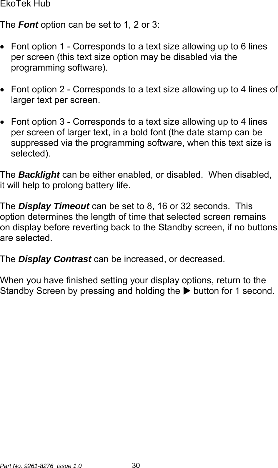 EkoTek Hub  The Font option can be set to 1, 2 or 3:  •  Font option 1 - Corresponds to a text size allowing up to 6 lines per screen (this text size option may be disabled via the programming software).  •  Font option 2 - Corresponds to a text size allowing up to 4 lines of larger text per screen.  •  Font option 3 - Corresponds to a text size allowing up to 4 lines per screen of larger text, in a bold font (the date stamp can be suppressed via the programming software, when this text size is selected).  The Backlight can be either enabled, or disabled.  When disabled, it will help to prolong battery life.  The Display Timeout can be set to 8, 16 or 32 seconds.  This option determines the length of time that selected screen remains on display before reverting back to the Standby screen, if no buttons are selected.  The Display Contrast can be increased, or decreased.  When you have finished setting your display options, return to the Standby Screen by pressing and holding the X button for 1 second.  Part No. 9261-8276  Issue 1.0   30 