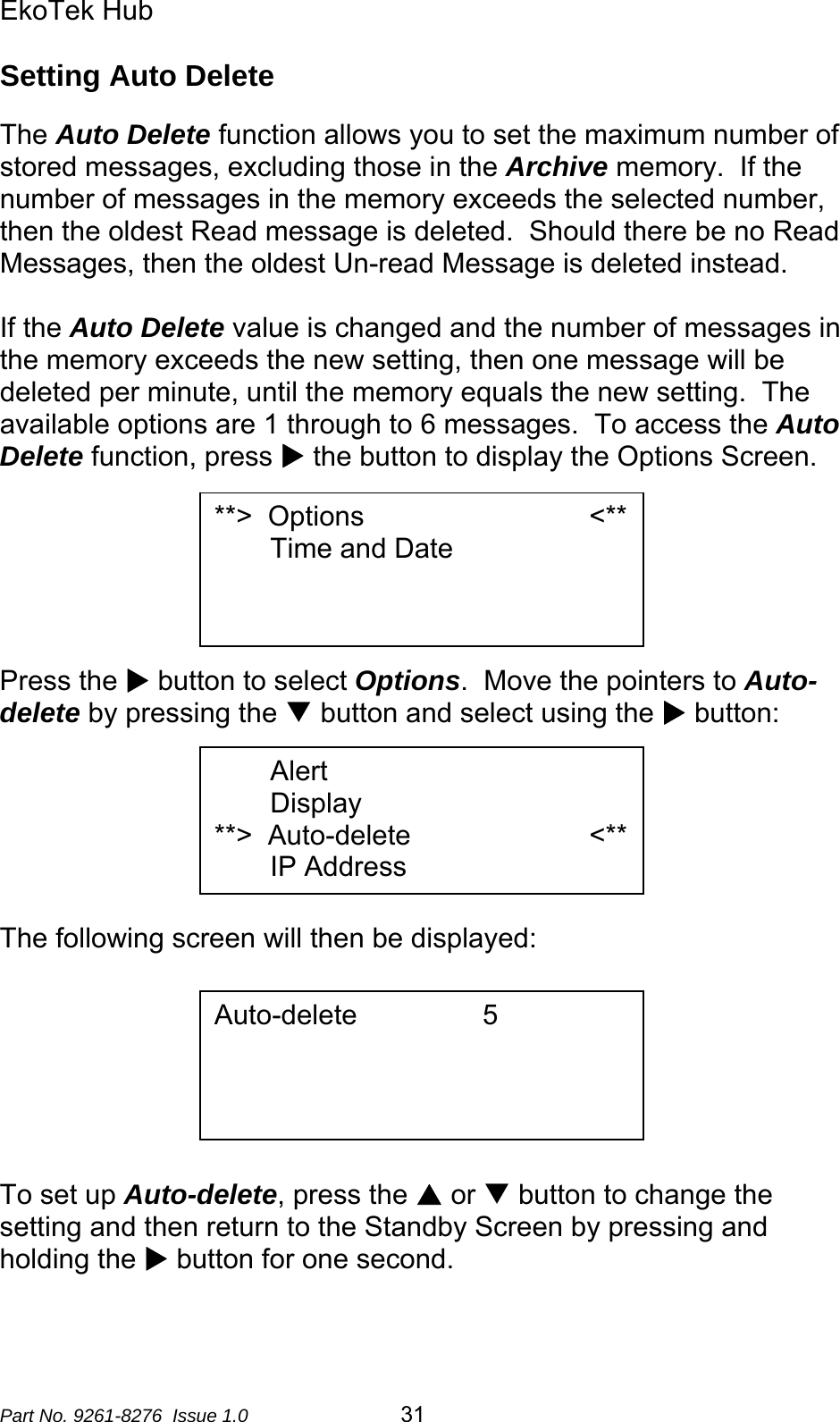 EkoTek Hub  Setting Auto Delete  The Auto Delete function allows you to set the maximum number of stored messages, excluding those in the Archive memory.  If the number of messages in the memory exceeds the selected number, then the oldest Read message is deleted.  Should there be no Read Messages, then the oldest Un-read Message is deleted instead.    If the Auto Delete value is changed and the number of messages in the memory exceeds the new setting, then one message will be deleted per minute, until the memory equals the new setting.  The available options are 1 through to 6 messages.  To access the Auto Delete function, press X the button to display the Options Screen.  **&gt;  Options                             &lt;** Time and Date       Press the X button to select Options.  Move the pointers to Auto-delete by pressing the T button and select using the X button:  Alert Display **&gt;  Auto-delete                       &lt;** IP Address      The following screen will then be displayed:   Auto-delete       5        To set up Auto-delete, press the S or T button to change the setting and then return to the Standby Screen by pressing and holding the X button for one second. Part No. 9261-8276  Issue 1.0  31 