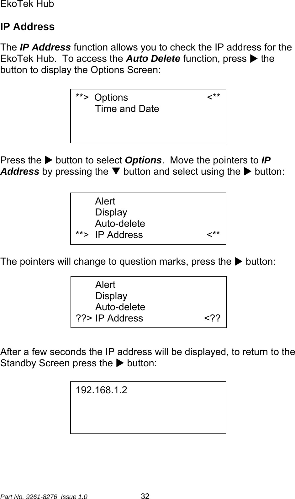 EkoTek Hub  IP Address  The IP Address function allows you to check the IP address for the EkoTek Hub.  To access the Auto Delete function, press X the button to display the Options Screen:   **&gt;  Options                             &lt;** Time and Date        Press the X button to select Options.  Move the pointers to IP Address by pressing the T button and select using the X button:   Alert Display Auto-delete                       **&gt;  IP Address          &lt;**      The pointers will change to question marks, press the X button:  Alert Display Auto-delete                       ??&gt; IP Address         &lt;??       After a few seconds the IP address will be displayed, to return to the Standby Screen press the X button:   192.168.1.2          Part No. 9261-8276  Issue 1.0   32 