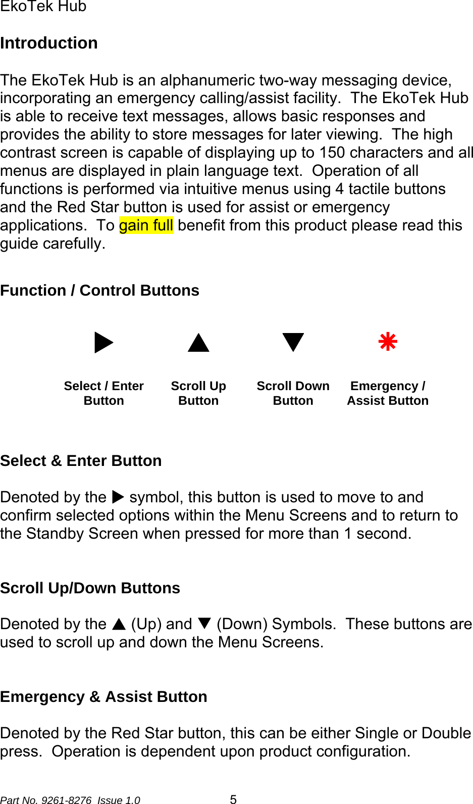 EkoTek Hub  Introduction  The EkoTek Hub is an alphanumeric two-way messaging device, incorporating an emergency calling/assist facility.  The EkoTek Hub is able to receive text messages, allows basic responses and provides the ability to store messages for later viewing.  The high contrast screen is capable of displaying up to 150 characters and all menus are displayed in plain language text.  Operation of all functions is performed via intuitive menus using 4 tactile buttons and the Red Star button is used for assist or emergency applications.  To gain full benefit from this product please read this guide carefully.   Function / Control Buttons  X S T Ä Select / Enter Button  Scroll Up Button  Scroll Down Button  Emergency / Assist Button   Select &amp; Enter Button  Denoted by the X symbol, this button is used to move to and confirm selected options within the Menu Screens and to return to the Standby Screen when pressed for more than 1 second.     Scroll Up/Down Buttons  Denoted by the S (Up) and T (Down) Symbols.  These buttons are used to scroll up and down the Menu Screens.    Emergency &amp; Assist Button  Denoted by the Red Star button, this can be either Single or Double press.  Operation is dependent upon product configuration. Part No. 9261-8276  Issue 1.0  5 
