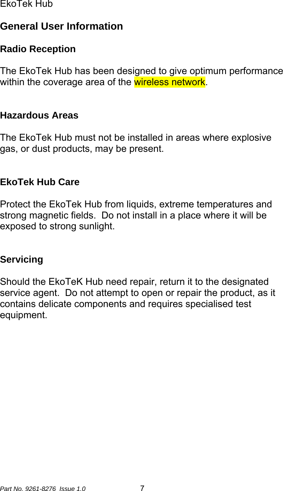 EkoTek Hub  General User Information  Radio Reception  The EkoTek Hub has been designed to give optimum performance within the coverage area of the wireless network.     Hazardous Areas  The EkoTek Hub must not be installed in areas where explosive gas, or dust products, may be present.     EkoTek Hub Care  Protect the EkoTek Hub from liquids, extreme temperatures and strong magnetic fields.  Do not install in a place where it will be exposed to strong sunlight.   Servicing  Should the EkoTeK Hub need repair, return it to the designated service agent.  Do not attempt to open or repair the product, as it contains delicate components and requires specialised test equipment.   Part No. 9261-8276  Issue 1.0  7 