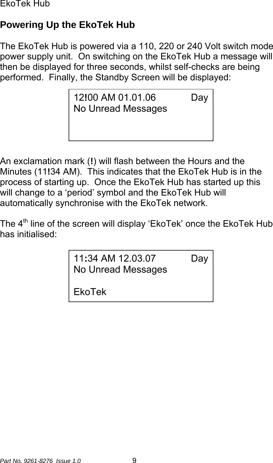 EkoTek Hub  Powering Up the EkoTek Hub  The EkoTek Hub is powered via a 110, 220 or 240 Volt switch mode power supply unit.  On switching on the EkoTek Hub a message will then be displayed for three seconds, whilst self-checks are being performed.  Finally, the Standby Screen will be displayed:  12!00 AM 01.01.06             DayNo Unread Messages         An exclamation mark (!) will flash between the Hours and the Minutes (11!34 AM).  This indicates that the EkoTek Hub is in the process of starting up.  Once the EkoTek Hub has started up this will change to a ‘period’ symbol and the EkoTek Hub will automatically synchronise with the EkoTek network.  The 4th line of the screen will display ‘EkoTek’ once the EkoTek Hub has initialised:   11:34 AM 12.03.07             DayNo Unread Messages  EkoTek  Part No. 9261-8276  Issue 1.0  9 