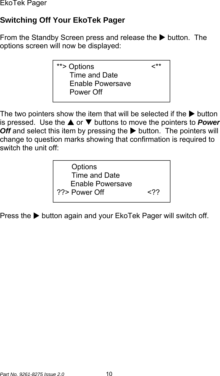 EkoTek Pager  Part No. 9261-8275 Issue 2.0   10 Switching Off Your EkoTek Pager  From the Standby Screen press and release the X button.  The options screen will now be displayed:        The two pointers show the item that will be selected if the X button is pressed.  Use the S or T buttons to move the pointers to Power Off and select this item by pressing the X button.  The pointers will change to question marks showing that confirmation is required to switch the unit off:        Press the X button again and your EkoTek Pager will switch off.   **&gt; Options              &lt;**   Time and Date   Enable Powersave   Power Off Options Time and Date  Enable Powersave ??&gt; Power Off                      &lt;?? 