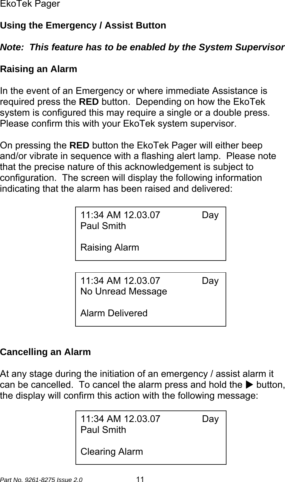 EkoTek Pager  Part No. 9261-8275 Issue 2.0  11 Using the Emergency / Assist Button  Note:  This feature has to be enabled by the System Supervisor  Raising an Alarm  In the event of an Emergency or where immediate Assistance is required press the RED button.  Depending on how the EkoTek system is configured this may require a single or a double press.  Please confirm this with your EkoTek system supervisor.  On pressing the RED button the EkoTek Pager will either beep and/or vibrate in sequence with a flashing alert lamp.  Please note that the precise nature of this acknowledgement is subject to configuration.  The screen will display the following information indicating that the alarm has been raised and delivered:                Cancelling an Alarm  At any stage during the initiation of an emergency / assist alarm it can be cancelled.  To cancel the alarm press and hold the X button, the display will confirm this action with the following message:       11:34 AM 12.03.07                Day No Unread Message  Alarm Delivered 11:34 AM 12.03.07                Day Paul Smith  Raising Alarm 11:34 AM 12.03.07                Day Paul Smith  Clearing Alarm 