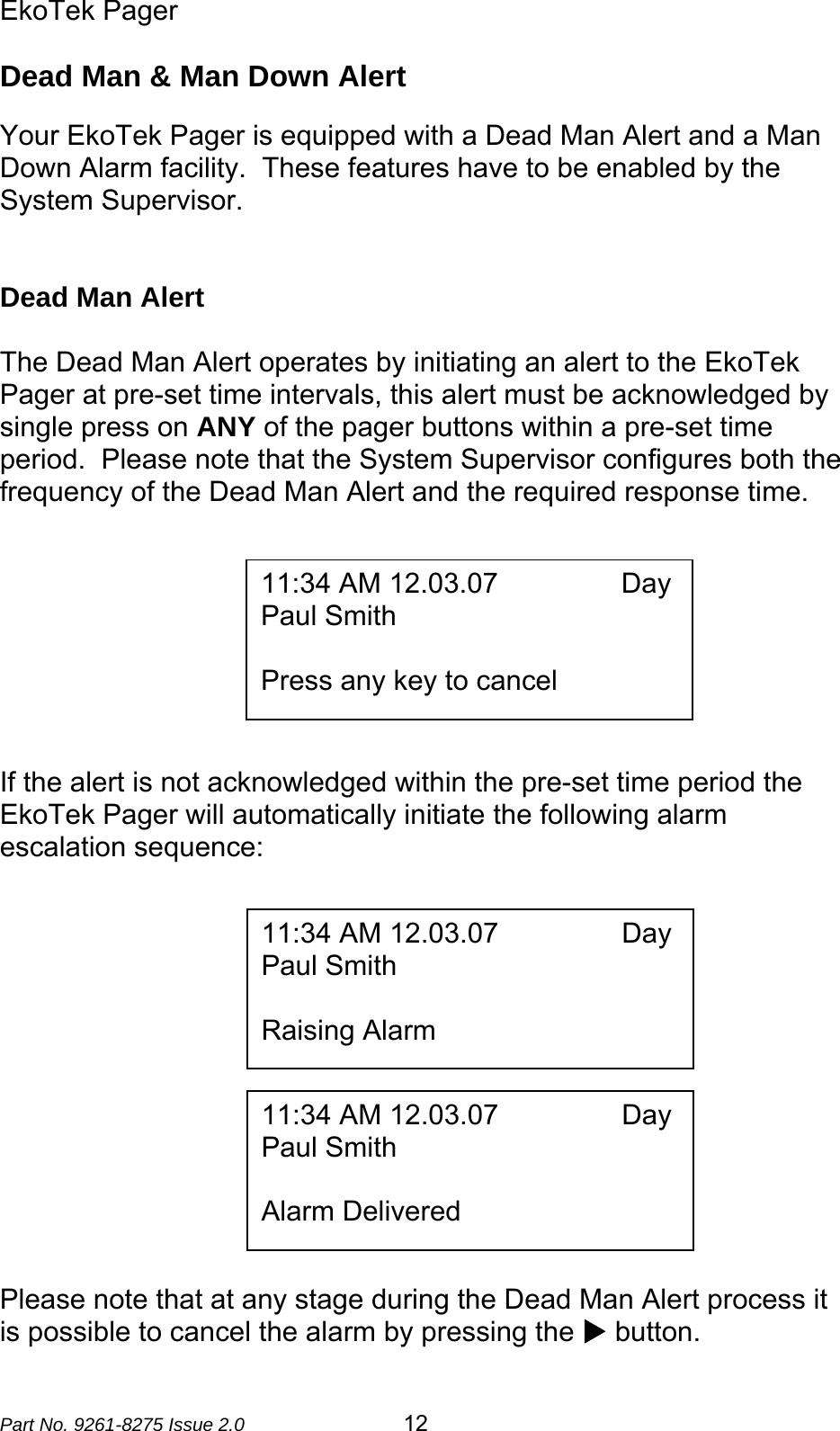 EkoTek Pager  Part No. 9261-8275 Issue 2.0   12 Dead Man &amp; Man Down Alert  Your EkoTek Pager is equipped with a Dead Man Alert and a Man Down Alarm facility.  These features have to be enabled by the System Supervisor.   Dead Man Alert  The Dead Man Alert operates by initiating an alert to the EkoTek Pager at pre-set time intervals, this alert must be acknowledged by single press on ANY of the pager buttons within a pre-set time period.  Please note that the System Supervisor configures both the frequency of the Dead Man Alert and the required response time.           If the alert is not acknowledged within the pre-set time period the EkoTek Pager will automatically initiate the following alarm escalation sequence:               Please note that at any stage during the Dead Man Alert process it is possible to cancel the alarm by pressing the X button. 11:34 AM 12.03.07                Day Paul Smith  Press any key to cancel 11:34 AM 12.03.07                Day Paul Smith  Raising Alarm 11:34 AM 12.03.07                Day Paul Smith  Alarm Delivered 
