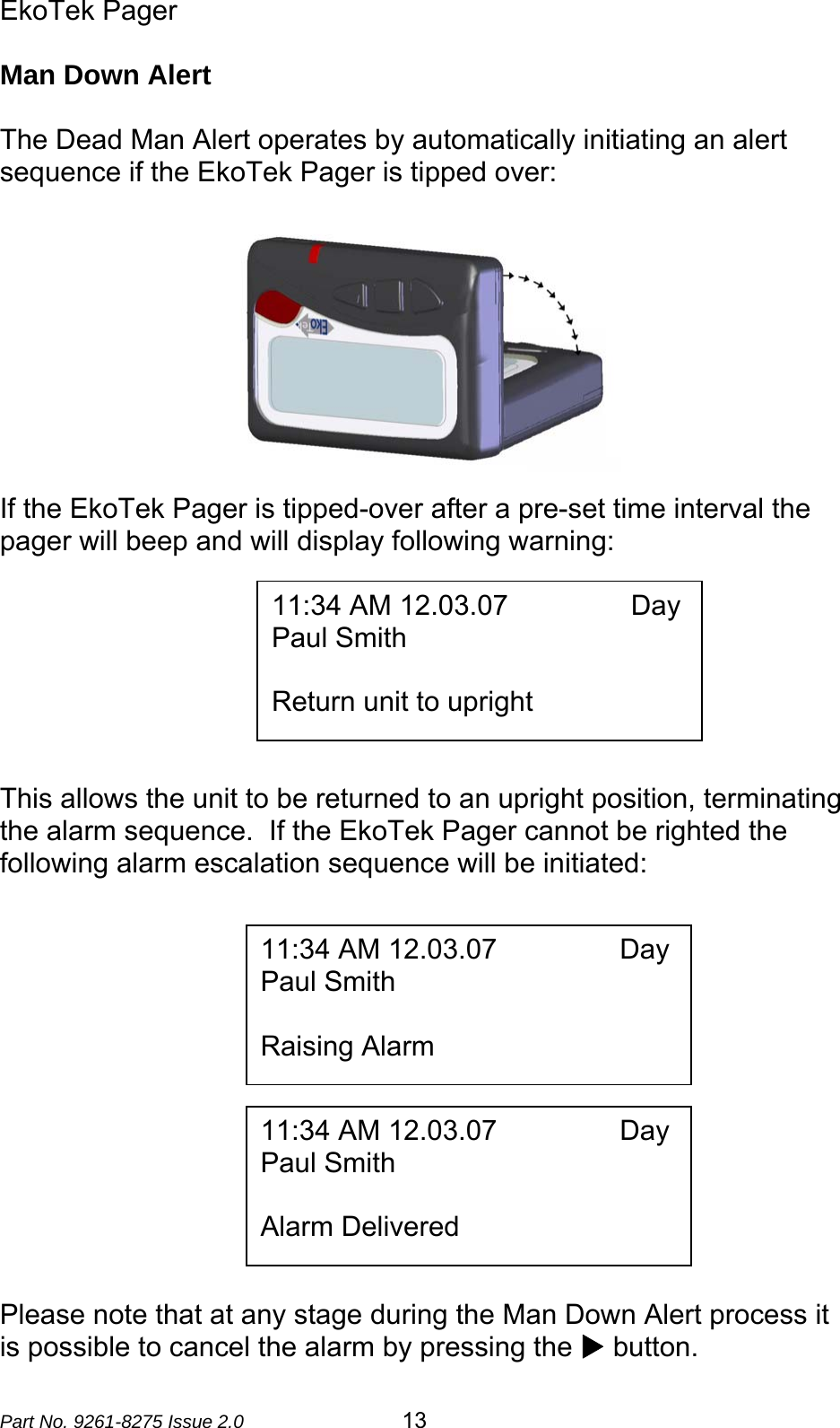 EkoTek Pager  Part No. 9261-8275 Issue 2.0  13 Man Down Alert  The Dead Man Alert operates by automatically initiating an alert sequence if the EkoTek Pager is tipped over:   If the EkoTek Pager is tipped-over after a pre-set time interval the pager will beep and will display following warning:          This allows the unit to be returned to an upright position, terminating the alarm sequence.  If the EkoTek Pager cannot be righted the following alarm escalation sequence will be initiated:               Please note that at any stage during the Man Down Alert process it is possible to cancel the alarm by pressing the X button. 11:34 AM 12.03.07                Day Paul Smith  Return unit to upright 11:34 AM 12.03.07                Day Paul Smith  Raising Alarm 11:34 AM 12.03.07                Day Paul Smith  Alarm Delivered 